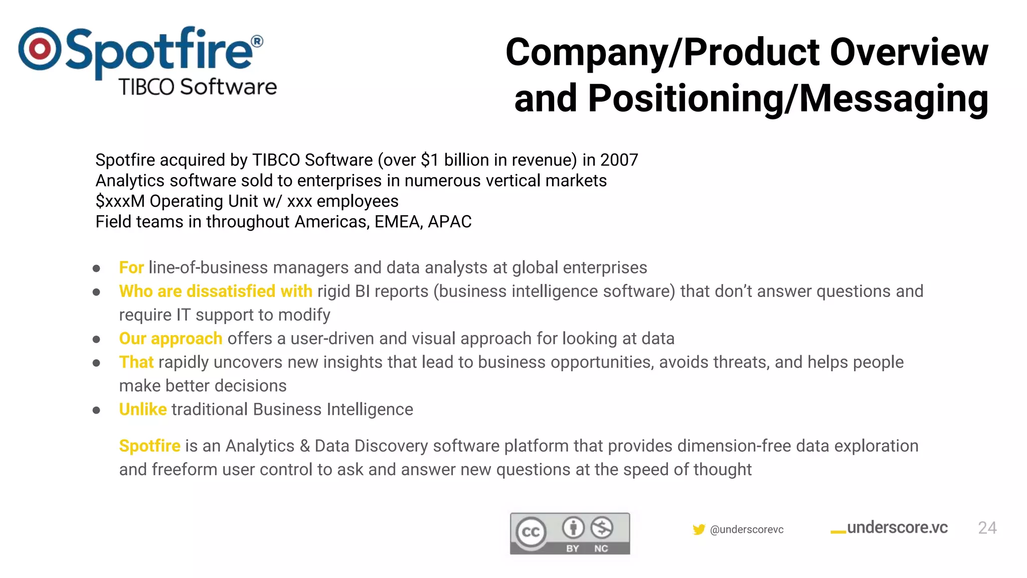 Confidential & Proprietary @underscorevc
Company/Product Overview
and Positioning/Messaging
● For line-of-business managers and data analysts at global enterprises
● Who are dissatisfied with rigid BI reports (business intelligence software) that don’t answer questions and
require IT support to modify
● Our approach offers a user-driven and visual approach for looking at data
● That rapidly uncovers new insights that lead to business opportunities, avoids threats, and helps people
make better decisions
● Unlike traditional Business Intelligence
Spotfire is an Analytics & Data Discovery software platform that provides dimension-free data exploration
and freeform user control to ask and answer new questions at the speed of thought
Spotfire acquired by TIBCO Software (over $1 billion in revenue) in 2007
Analytics software sold to enterprises in numerous vertical markets
$xxxM Operating Unit w/ xxx employees
Field teams in throughout Americas, EMEA, APAC
24
 