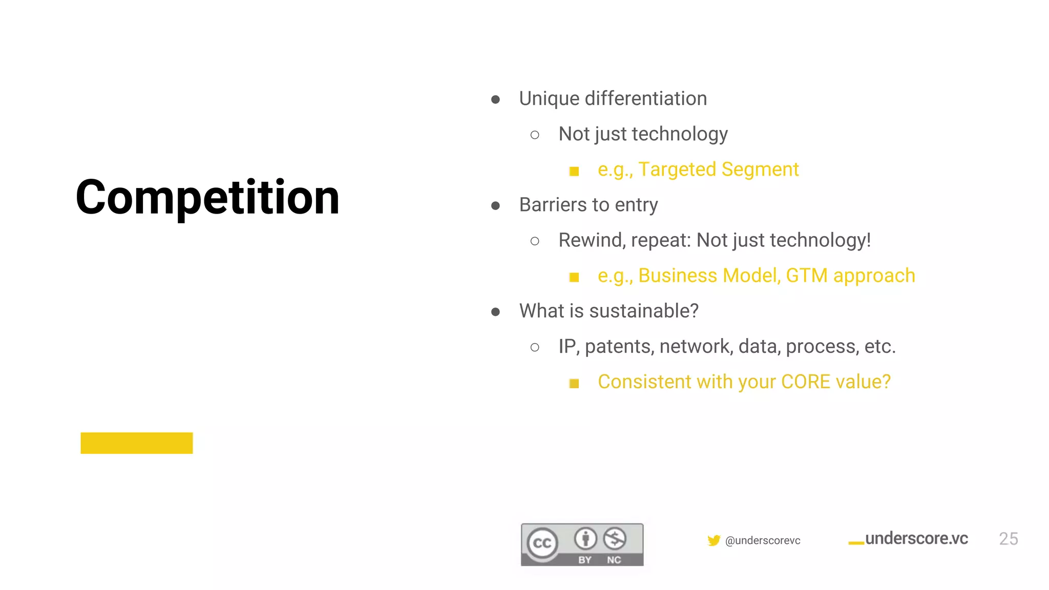 Confidential & Proprietary @underscorevc
Competition
● Unique differentiation
○ Not just technology
■ e.g., Targeted Segment
● Barriers to entry
○ Rewind, repeat: Not just technology!
■ e.g., Business Model, GTM approach
● What is sustainable?
○ IP, patents, network, data, process, etc.
■ Consistent with your CORE value?
25
 