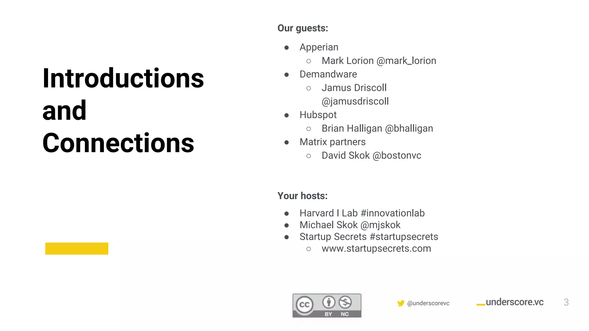 Confidential & Proprietary @underscorevc
Introductions
and
Connections
Our guests:
● Apperian
○ Mark Lorion @mark_lorion
● Demandware
○ Jamus Driscoll
@jamusdriscoll
● Hubspot
○ Brian Halligan @bhalligan
● Matrix partners
○ David Skok @bostonvc
Your hosts:
● Harvard I Lab #innovationlab
● Michael Skok @mjskok
● Startup Secrets #startupsecrets
○ www.startupsecrets.com
3
 