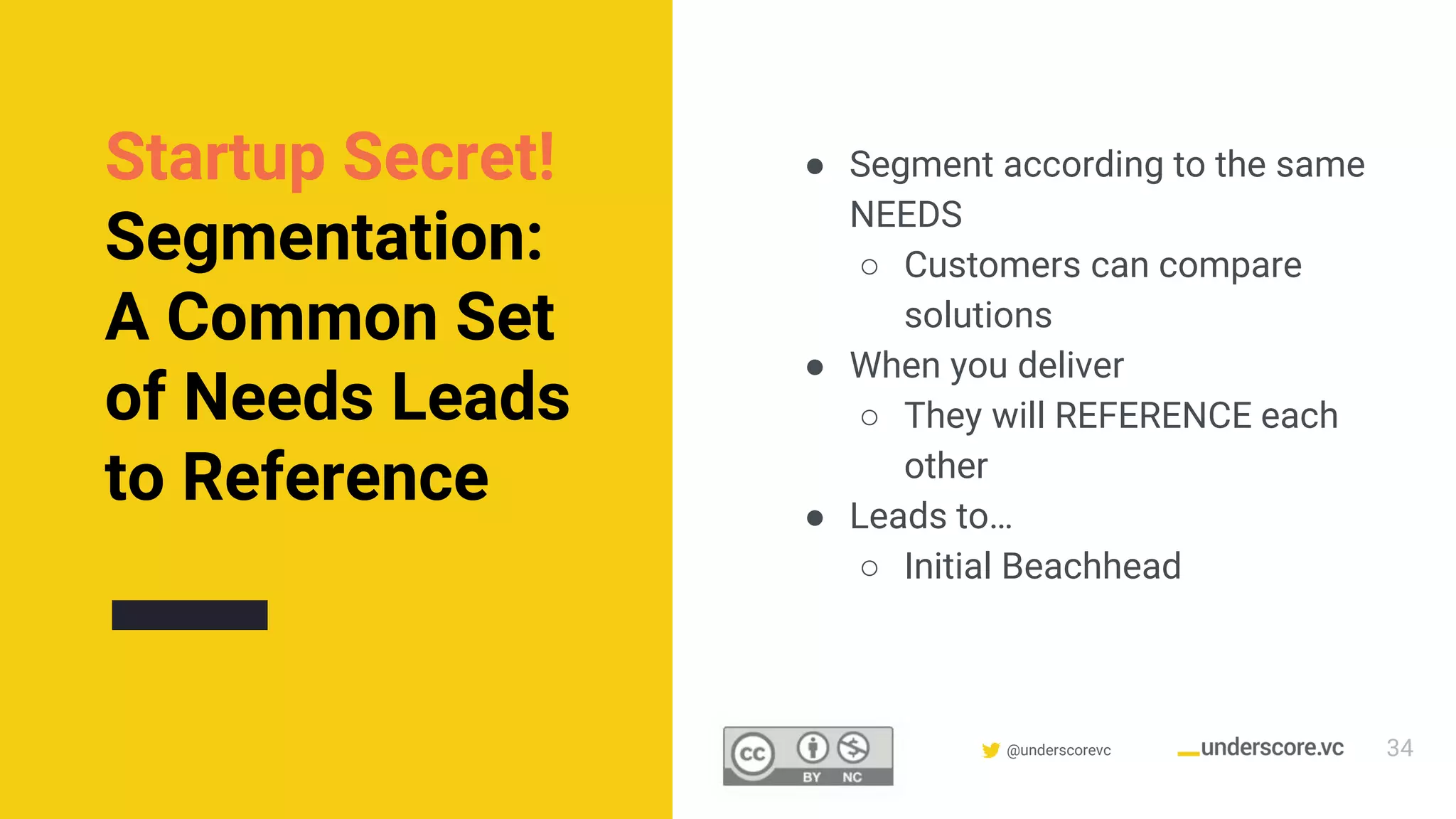 Confidential & Proprietary @underscorevc
Startup Secret!
Segmentation:
A Common Set
of Needs Leads
to Reference
● Segment according to the same
NEEDS
○ Customers can compare
solutions
● When you deliver
○ They will REFERENCE each
other
● Leads to…
○ Initial Beachhead
34
 
