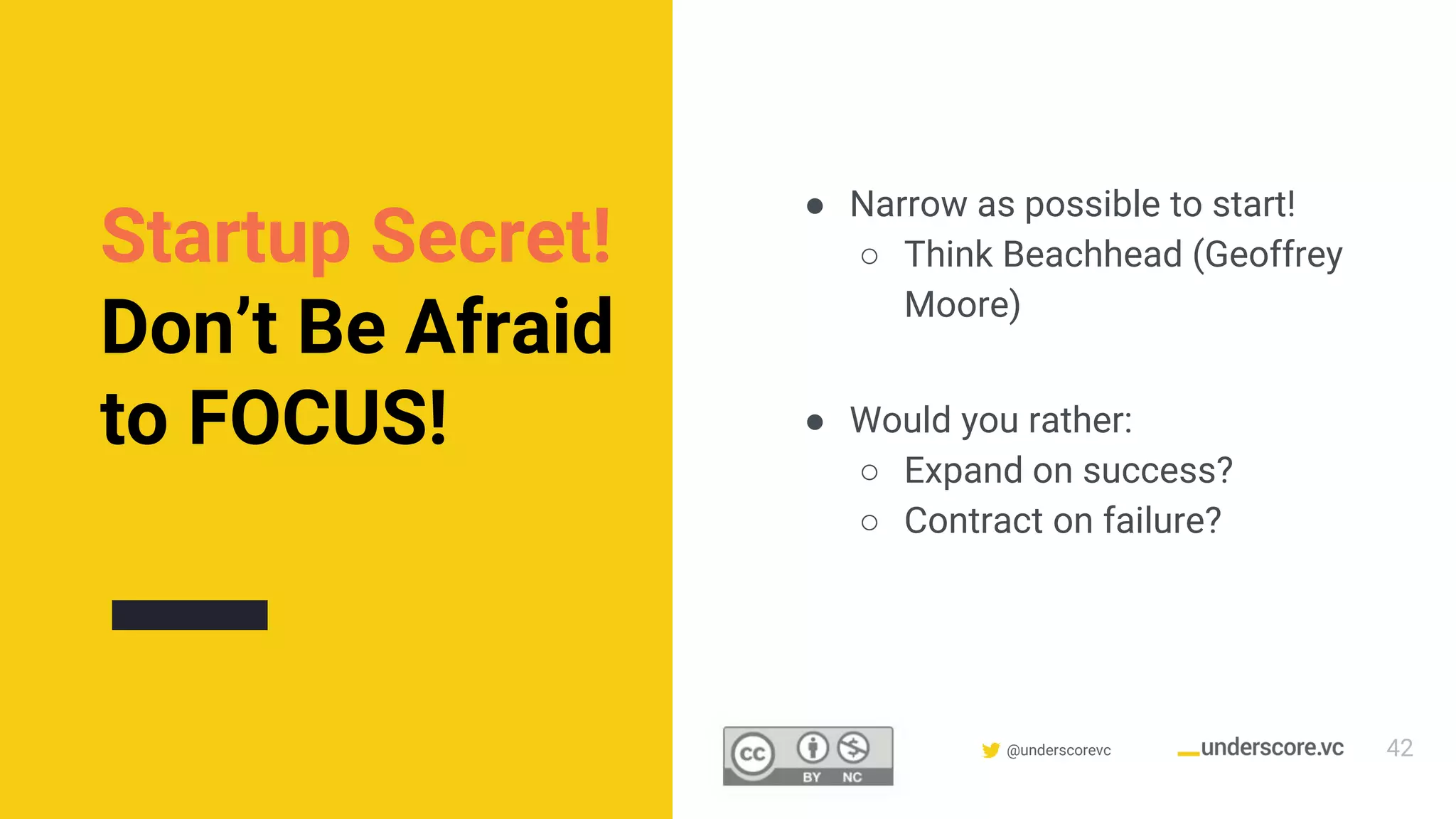 Confidential & Proprietary @underscorevc
Startup Secret!
Don’t Be Afraid
to FOCUS!
● Narrow as possible to start!
○ Think Beachhead (Geoffrey
Moore)
● Would you rather:
○ Expand on success?
○ Contract on failure?
42
 