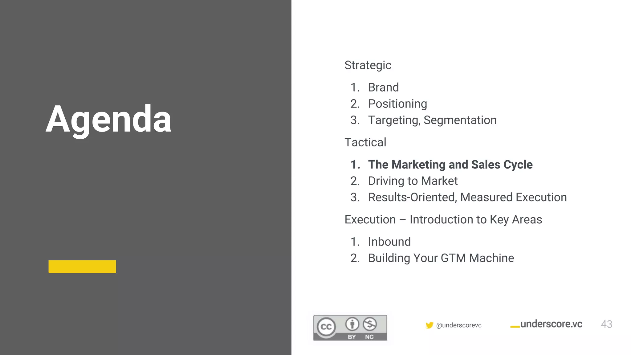 Confidential & Proprietary @underscorevc
Agenda
Strategic
1. Brand
2. Positioning
3. Targeting, Segmentation
Tactical
1. The Marketing and Sales Cycle
2. Driving to Market
3. Results-Oriented, Measured Execution
Execution – Introduction to Key Areas
1. Inbound
2. Building Your GTM Machine
43
 