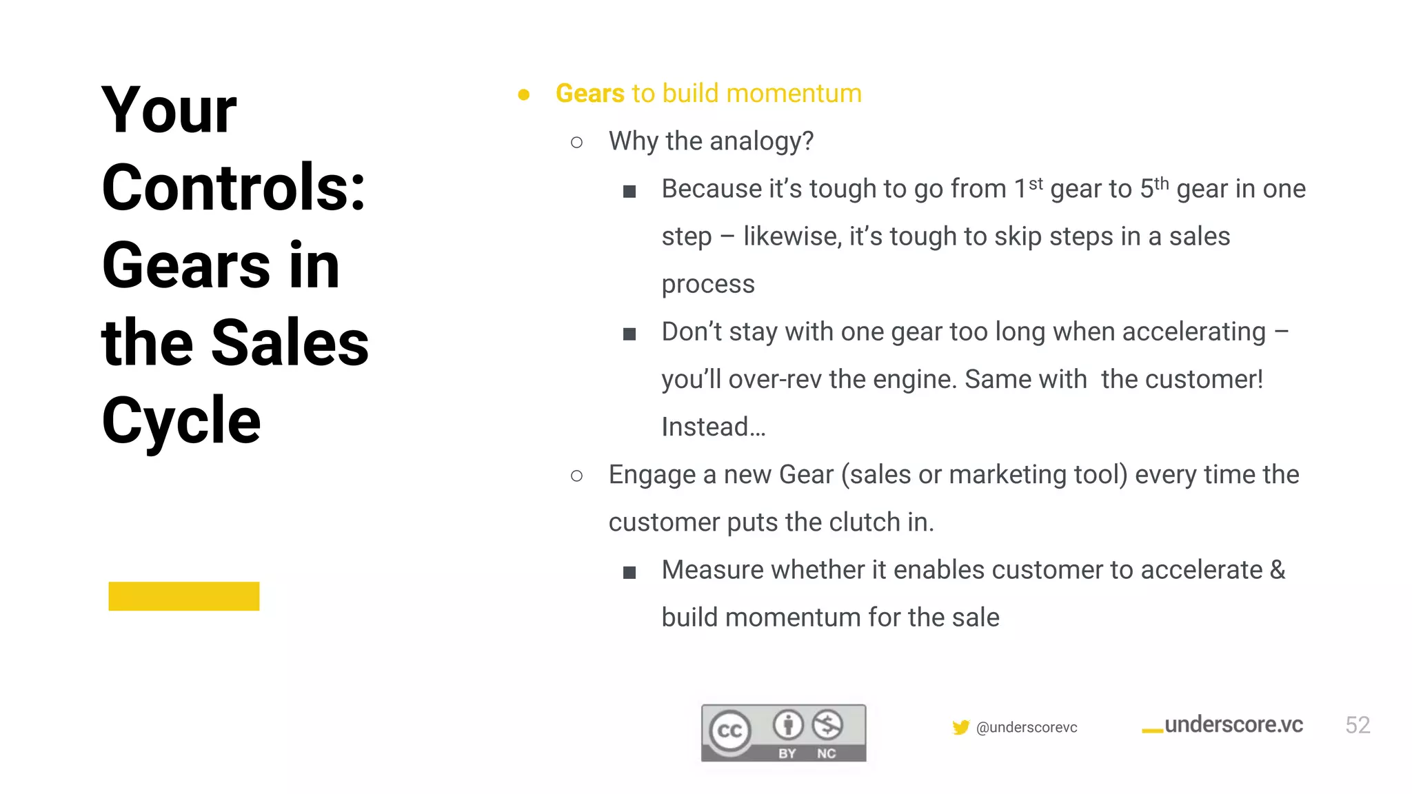 Confidential & Proprietary @underscorevc
Your
Controls:
Gears in
the Sales
Cycle
● Gears to build momentum
○ Why the analogy?
■ Because it’s tough to go from 1st gear to 5th gear in one
step – likewise, it’s tough to skip steps in a sales
process
■ Don’t stay with one gear too long when accelerating –
you’ll over-rev the engine. Same with the customer!
Instead…
○ Engage a new Gear (sales or marketing tool) every time the
customer puts the clutch in.
■ Measure whether it enables customer to accelerate &
build momentum for the sale
52
 