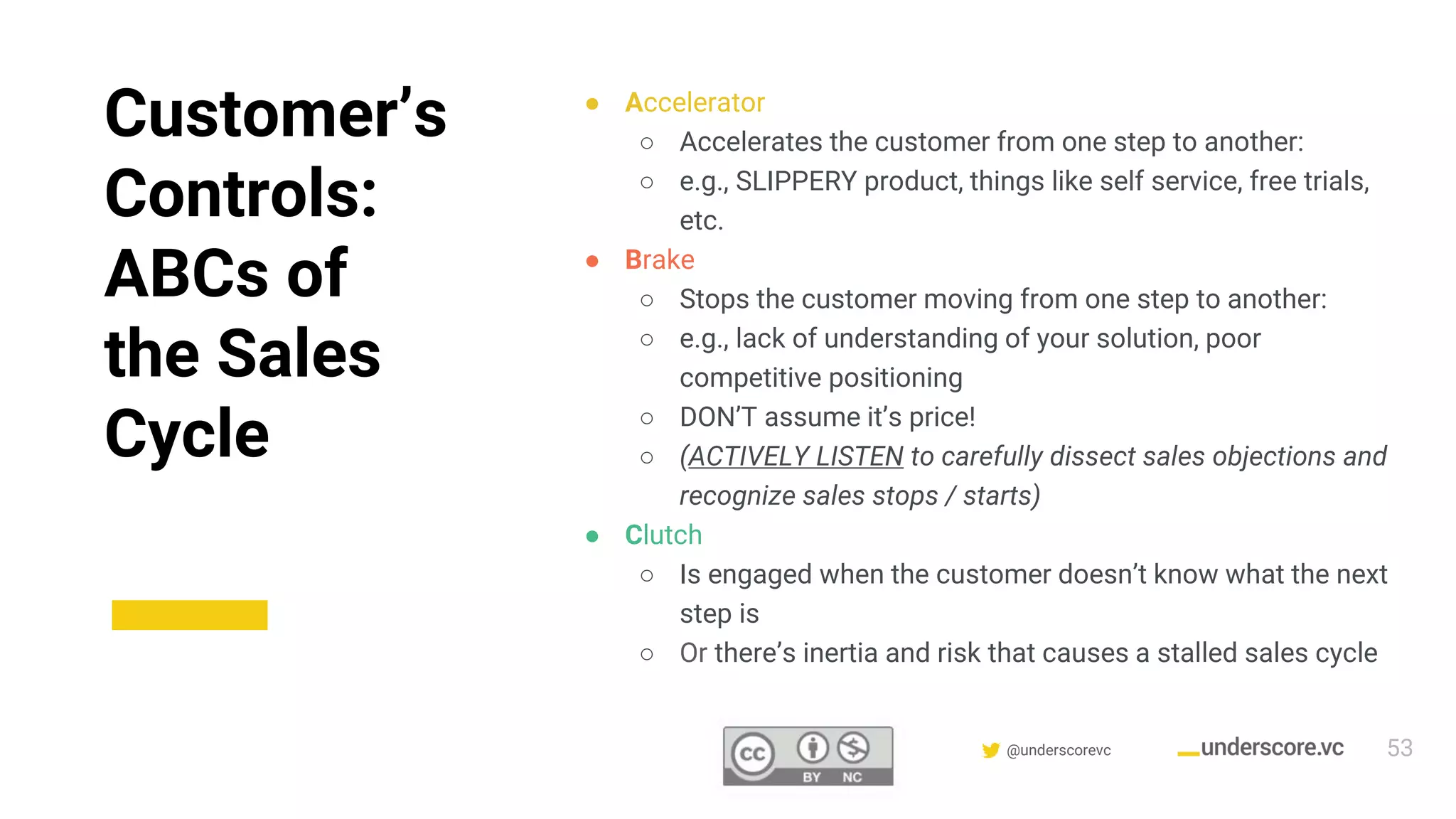 Confidential & Proprietary @underscorevc
Customer’s
Controls:
ABCs of
the Sales
Cycle
● Accelerator
○ Accelerates the customer from one step to another:
○ e.g., SLIPPERY product, things like self service, free trials,
etc.
● Brake
○ Stops the customer moving from one step to another:
○ e.g., lack of understanding of your solution, poor
competitive positioning
○ DON’T assume it’s price!
○ (ACTIVELY LISTEN to carefully dissect sales objections and
recognize sales stops / starts)
● Clutch
○ Is engaged when the customer doesn’t know what the next
step is
○ Or there’s inertia and risk that causes a stalled sales cycle
53
 