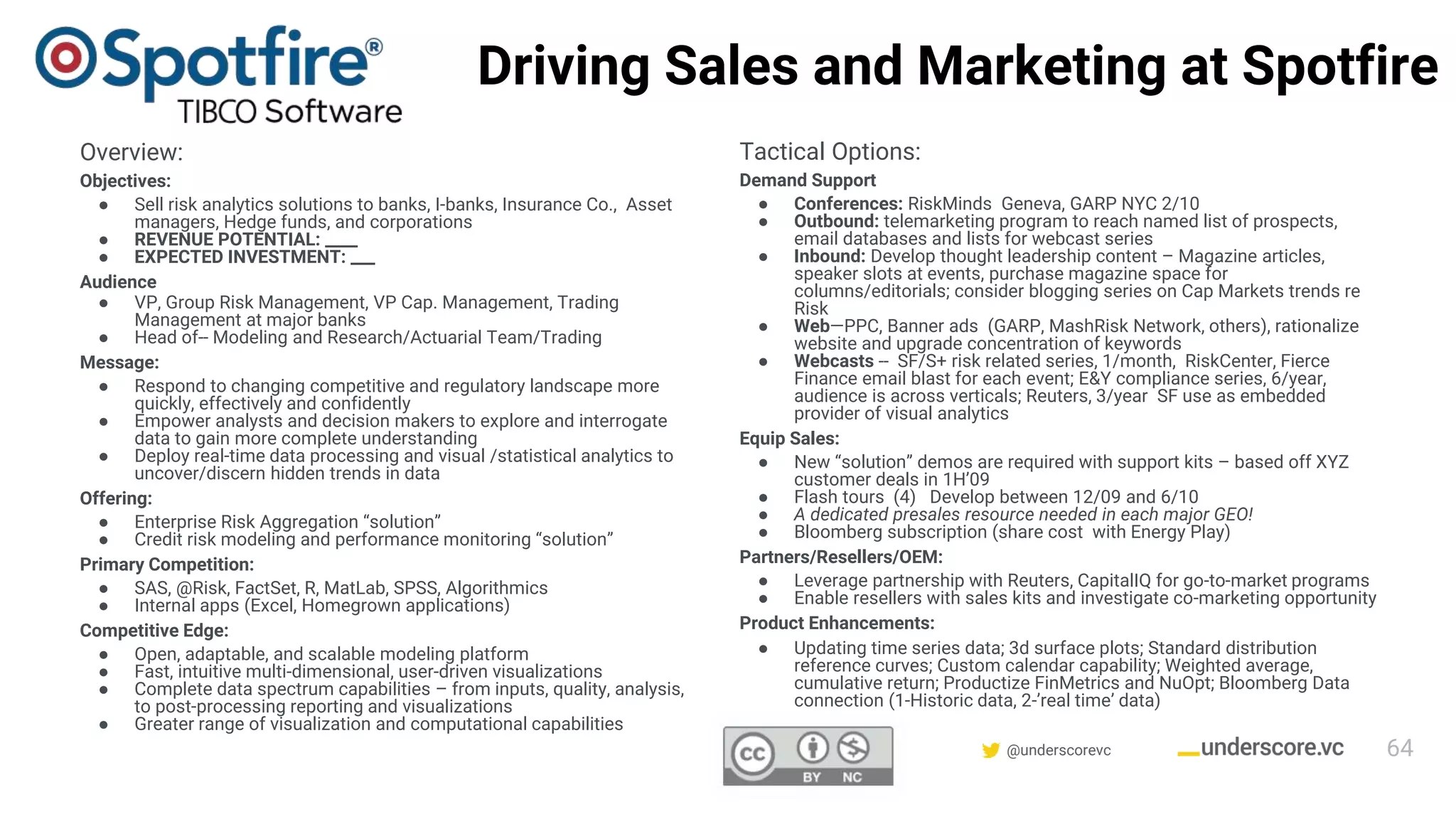 Confidential & Proprietary @underscorevc
Driving Sales and Marketing at Spotfire
Overview:
Objectives:
● Sell risk analytics solutions to banks, I-banks, Insurance Co., Asset
managers, Hedge funds, and corporations
● REVENUE POTENTIAL: ____
● EXPECTED INVESTMENT: ___
Audience
● VP, Group Risk Management, VP Cap. Management, Trading
Management at major banks
● Head of-- Modeling and Research/Actuarial Team/Trading
Message:
● Respond to changing competitive and regulatory landscape more
quickly, effectively and confidently
● Empower analysts and decision makers to explore and interrogate
data to gain more complete understanding
● Deploy real-time data processing and visual /statistical analytics to
uncover/discern hidden trends in data
Offering:
● Enterprise Risk Aggregation “solution”
● Credit risk modeling and performance monitoring “solution”
Primary Competition:
● SAS, @Risk, FactSet, R, MatLab, SPSS, Algorithmics
● Internal apps (Excel, Homegrown applications)
Competitive Edge:
● Open, adaptable, and scalable modeling platform
● Fast, intuitive multi-dimensional, user-driven visualizations
● Complete data spectrum capabilities – from inputs, quality, analysis,
to post-processing reporting and visualizations
● Greater range of visualization and computational capabilities
Tactical Options:
Demand Support
● Conferences: RiskMinds Geneva, GARP NYC 2/10
● Outbound: telemarketing program to reach named list of prospects,
email databases and lists for webcast series
● Inbound: Develop thought leadership content – Magazine articles,
speaker slots at events, purchase magazine space for
columns/editorials; consider blogging series on Cap Markets trends re
Risk
● Web—PPC, Banner ads (GARP, MashRisk Network, others), rationalize
website and upgrade concentration of keywords
● Webcasts -- SF/S+ risk related series, 1/month, RiskCenter, Fierce
Finance email blast for each event; E&Y compliance series, 6/year,
audience is across verticals; Reuters, 3/year SF use as embedded
provider of visual analytics
Equip Sales:
● New “solution” demos are required with support kits – based off XYZ
customer deals in 1H’09
● Flash tours (4) Develop between 12/09 and 6/10
● A dedicated presales resource needed in each major GEO!
● Bloomberg subscription (share cost with Energy Play)
Partners/Resellers/OEM:
● Leverage partnership with Reuters, CapitalIQ for go-to-market programs
● Enable resellers with sales kits and investigate co-marketing opportunity
Product Enhancements:
● Updating time series data; 3d surface plots; Standard distribution
reference curves; Custom calendar capability; Weighted average,
cumulative return; Productize FinMetrics and NuOpt; Bloomberg Data
connection (1-Historic data, 2-’real time’ data)
64
 