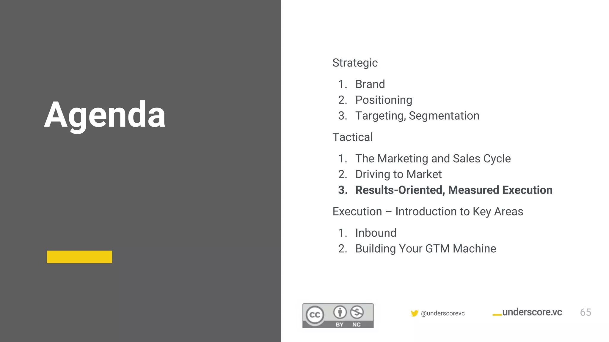 Confidential & Proprietary @underscorevc
Agenda
Strategic
1. Brand
2. Positioning
3. Targeting, Segmentation
Tactical
1. The Marketing and Sales Cycle
2. Driving to Market
3. Results-Oriented, Measured Execution
Execution – Introduction to Key Areas
1. Inbound
2. Building Your GTM Machine
65
 