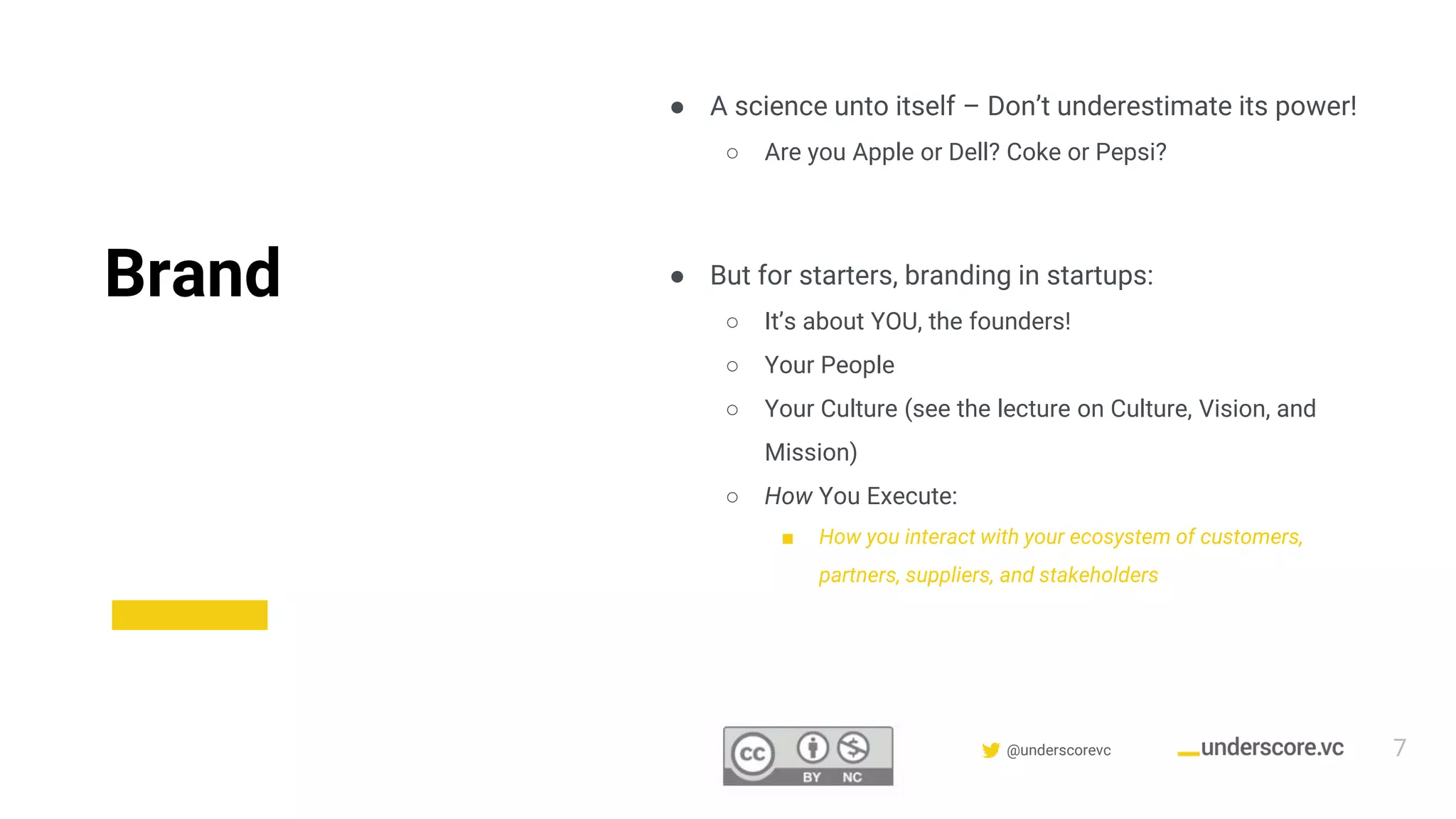 Confidential & Proprietary @underscorevc
Brand
● A science unto itself – Don’t underestimate its power!
○ Are you Apple or Dell? Coke or Pepsi?
● But for starters, branding in startups:
○ It’s about YOU, the founders!
○ Your People
○ Your Culture (see the lecture on Culture, Vision, and
Mission)
○ How You Execute:
■ How you interact with your ecosystem of customers,
partners, suppliers, and stakeholders
7
 