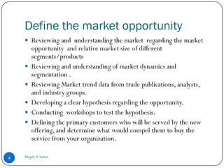 Define the market opportunity
     Reviewing and understanding the market regarding the market
        opportunity and relative market size of different
        segments/products
       Reviewing and understanding of market dynamics and
        segmentation .
       Reviewing Market trend data from trade publications, analysts,
        and industry groups.
       Developing a clear hypothesis regarding the opportunity.
       Conducting workshops to test the hypothesis.
       Defining the primary customers who will be served by the new
        offering, and determine what would compel them to buy the
        service from your organization.

4   Magdy A.Sattar
 