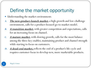Define the market opportunity
     Understanding the market environment:
    A. The new-product-launch market, a high-growth and low-challenge
       environment, calls for a product-focused go-to-market model.
    B. A transition market, with greater competition and expectations, calls
       for an increasing focus on channel.
    C. A mature market, with slowing growth, calls for the most balance
       among the three key enabler, maintaining product and channel strength
       while starting to focus on customers.
    D. A dead-end market, reflects the end of a product's life cycle and
       requires customer focus to develop new, more marketable products.


5        Magdy A.Sattar
 