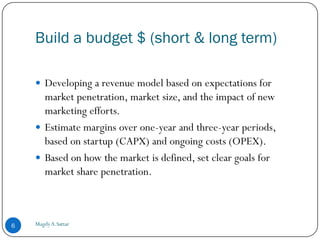 Build a budget $ (short & long term)

     Developing a revenue model based on expectations for
      market penetration, market size, and the impact of new
      marketing efforts.
     Estimate margins over one-year and three-year periods,
      based on startup (CAPX) and ongoing costs (OPEX).
     Based on how the market is defined, set clear goals for
      market share penetration.



6   Magdy A.Sattar
 