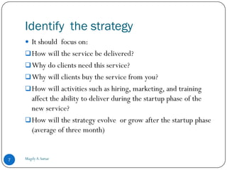 Identify the strategy
     It should focus on:
     How will the service be delivered?
     Why do clients need this service?
     Why will clients buy the service from you?
     How will activities such as hiring, marketing, and training
      affect the ability to deliver during the startup phase of the
      new service?
     How will the strategy evolve or grow after the startup phase
      (average of three month)


7   Magdy A.Sattar
 