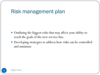 Risk management plan


     Outlining the biggest risks that may affect your ability to
      reach the goals of the new service line.
     Developing strategies to address how risks can be controlled
      and minimize




9   Magdy A.Sattar
 