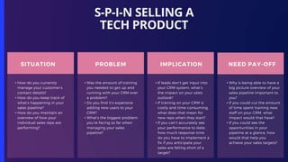 S-P-I-N SELLING A
TECH PRODUCT
SITUATION
• How do you currently
manage your customer’s
contact details?
• How do you keep track of
what’s happening in your
sales pipeline?
• How do you maintain an
overview of how your
individual sales reps are
performing?
PROBLEM
• Was the amount of training
you needed to get up and
running with your CRM ever
a problem?
• Do you find it’s expensive
adding new users to your
CRM?
• What’s the biggest problem
you’re facing so far when
managing your sales
pipeline?
IMPLICATION
• If leads don’t get input into
your CRM system, what’s
the impact on your sales
outlook?
• If training on your CRM is
costly and time-consuming,
what does that mean for
new reps when they start?
• If you can’t accurately see
your performance to date,
how much response time
do you have to implement a
fix if you anticipate your
sales are falling short of a
target?
NEED PAY-OFF
• Why is being able to have a
big picture overview of your
sales pipeline important to
you?
• If you could cut the amount
of time spent training new
staff on your CRM, what
impact would that have?
• If you could see the
opportunities in your
pipeline at a glance, how
would that help you
achieve your sales targets?
 