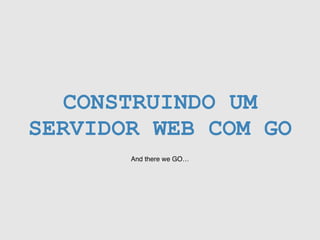 CONSTRUINDO UM
SERVIDOR WEB COM GO
And there we GO…
 