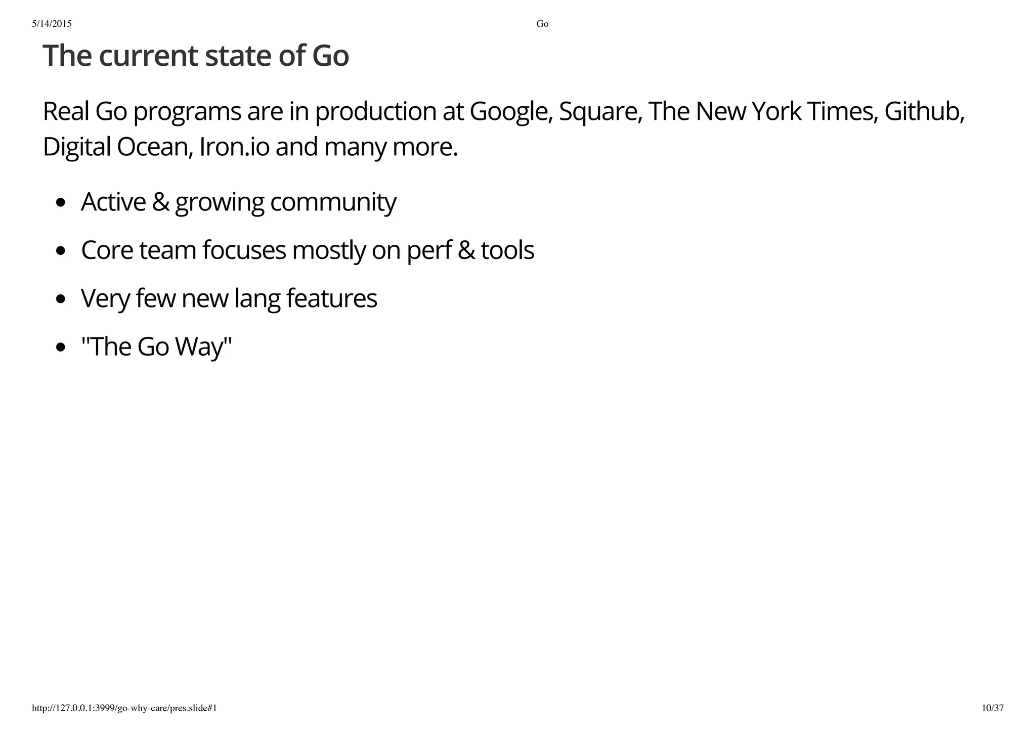 5/14/2015 Go
http://127.0.0.1:3999/go-why-care/pres.slide#1 10/37
The current state of Go
Real Go programs are in production at Google, Square, The New York Times, Github,
Digital Ocean, Iron.io and many more.
Active & growing community
Core team focuses mostly on perf & tools
Very few new lang features
"The Go Way"
 