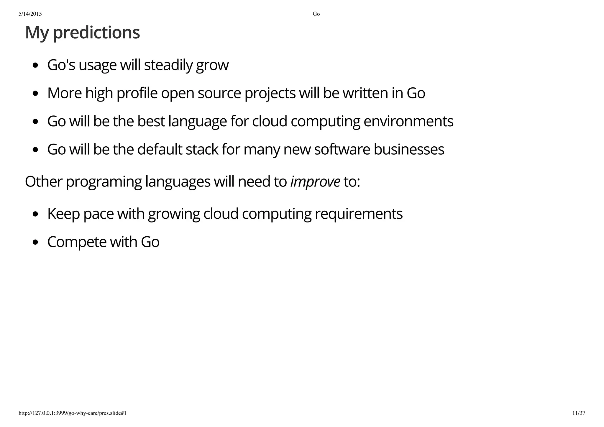 5/14/2015 Go
http://127.0.0.1:3999/go-why-care/pres.slide#1 11/37
My predictions
Go's usage will steadily grow
More high profile open source projects will be written in Go
Go will be the best language for cloud computing environments
Go will be the default stack for many new software businesses
Other programing languages will need to improve to:
Keep pace with growing cloud computing requirements
Compete with Go
 