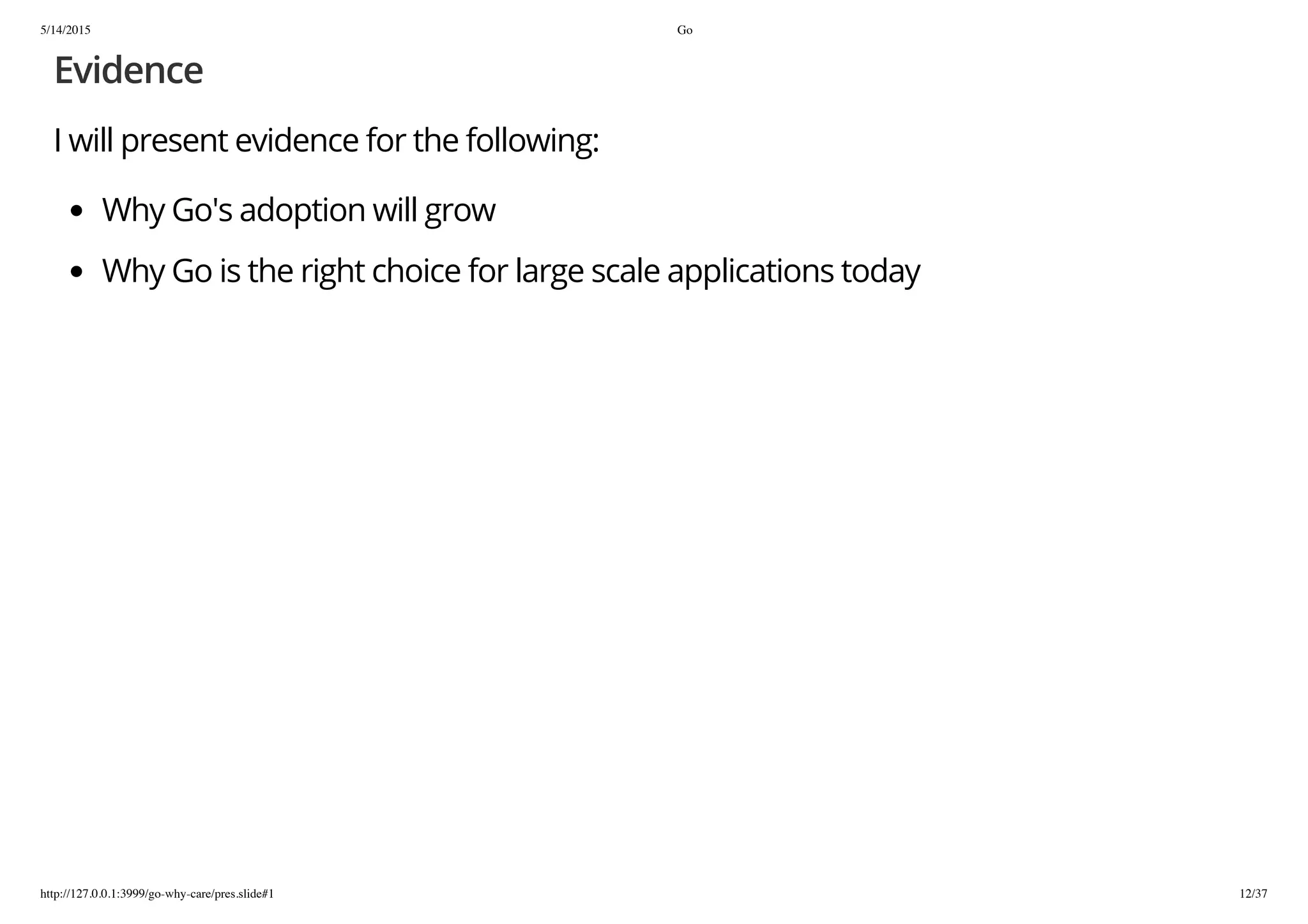 5/14/2015 Go
http://127.0.0.1:3999/go-why-care/pres.slide#1 12/37
Evidence
I will present evidence for the following:
Why Go's adoption will grow
Why Go is the right choice for large scale applications today
 