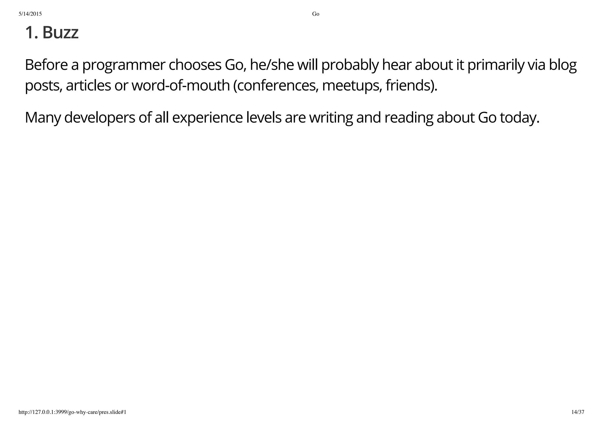 5/14/2015 Go
http://127.0.0.1:3999/go-why-care/pres.slide#1 14/37
1. Buzz
Before a programmer chooses Go, he/she will probably hear about it primarily via blog
posts, articles or word-of-mouth (conferences, meetups, friends).
Many developers of all experience levels are writing and reading about Go today.
 