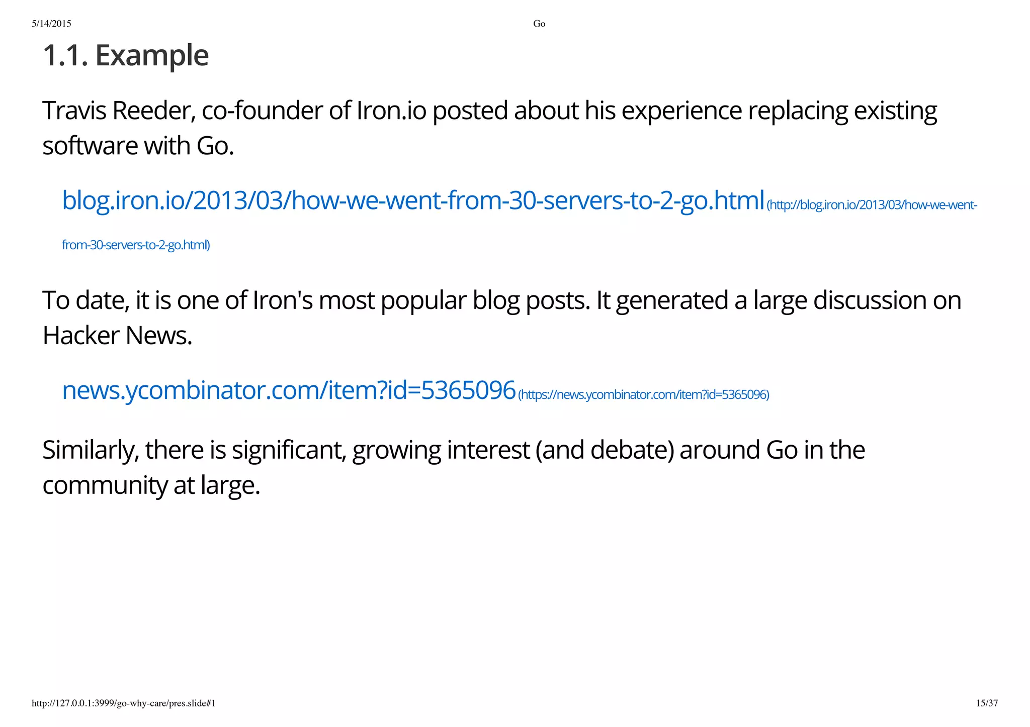 5/14/2015 Go
http://127.0.0.1:3999/go-why-care/pres.slide#1 15/37
1.1. Example
Travis Reeder, co-founder of Iron.io posted about his experience replacing existing
software with Go.
blog.iron.io/2013/03/how-we-went-from-30-servers-to-2-go.html(http://blog.iron.io/2013/03/how-we-went-
from-30-servers-to-2-go.html)
To date, it is one of Iron's most popular blog posts. It generated a large discussion on
Hacker News.
news.ycombinator.com/item?id=5365096(https://news.ycombinator.com/item?id=5365096)
Similarly, there is significant, growing interest (and debate) around Go in the
community at large.
 