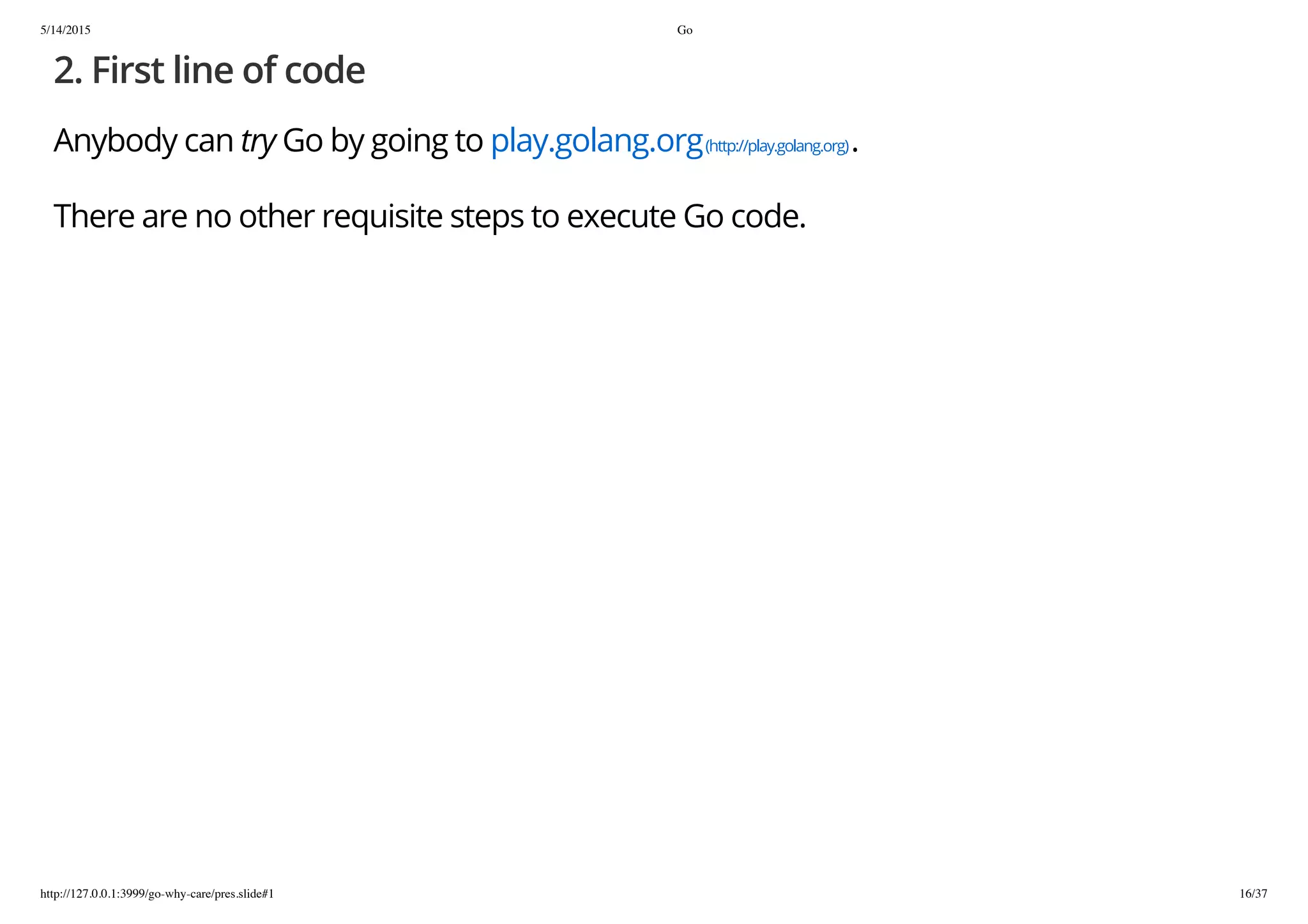 5/14/2015 Go
http://127.0.0.1:3999/go-why-care/pres.slide#1 16/37
2. First line of code
Anybody can try Go by going to play.golang.org(http://play.golang.org).
There are no other requisite steps to execute Go code.
 