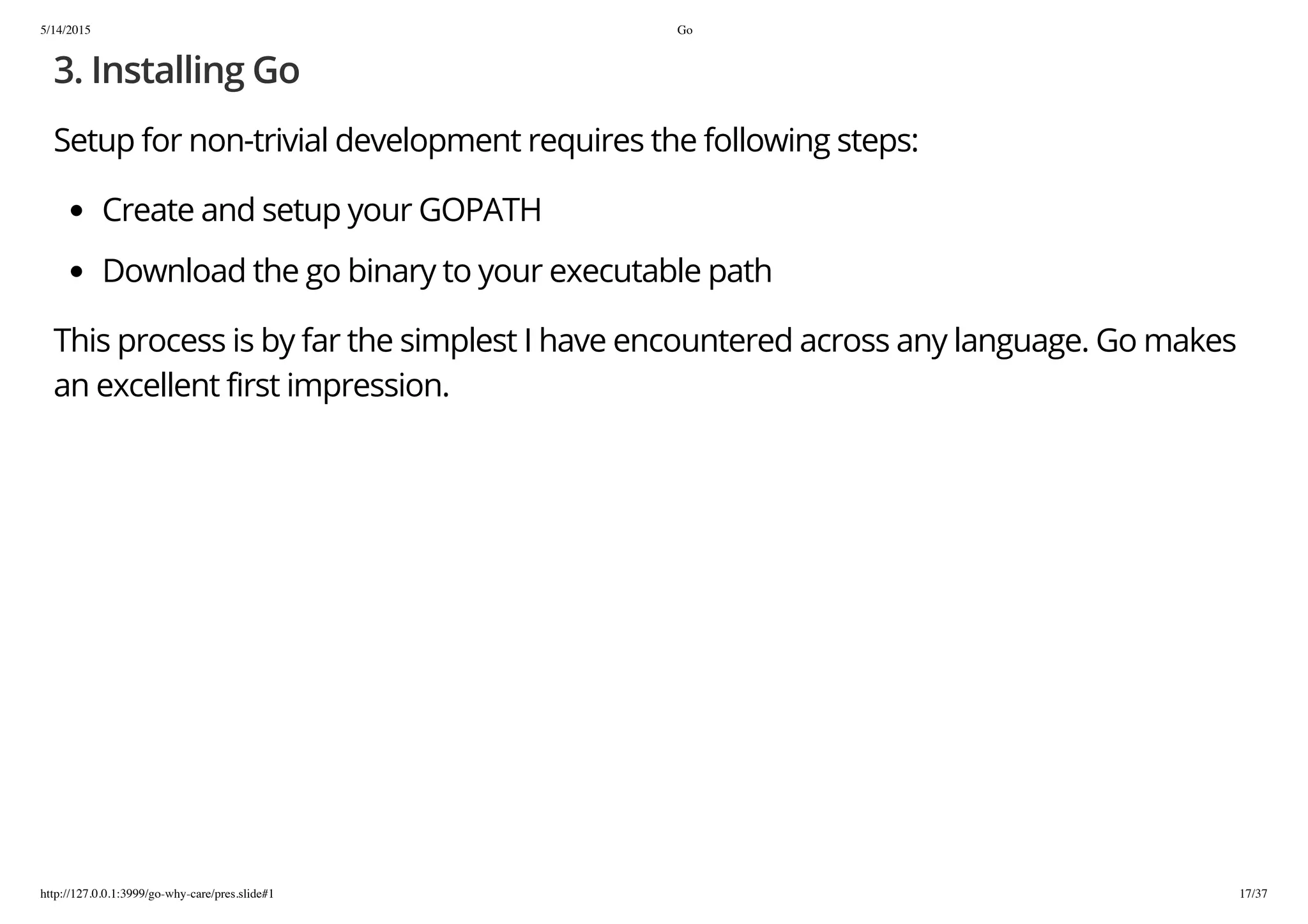 5/14/2015 Go
http://127.0.0.1:3999/go-why-care/pres.slide#1 17/37
3. Installing Go
Setup for non-trivial development requires the following steps:
Create and setup your GOPATH
Download the go binary to your executable path
This process is by far the simplest I have encountered across any language. Go makes
an excellent first impression.
 