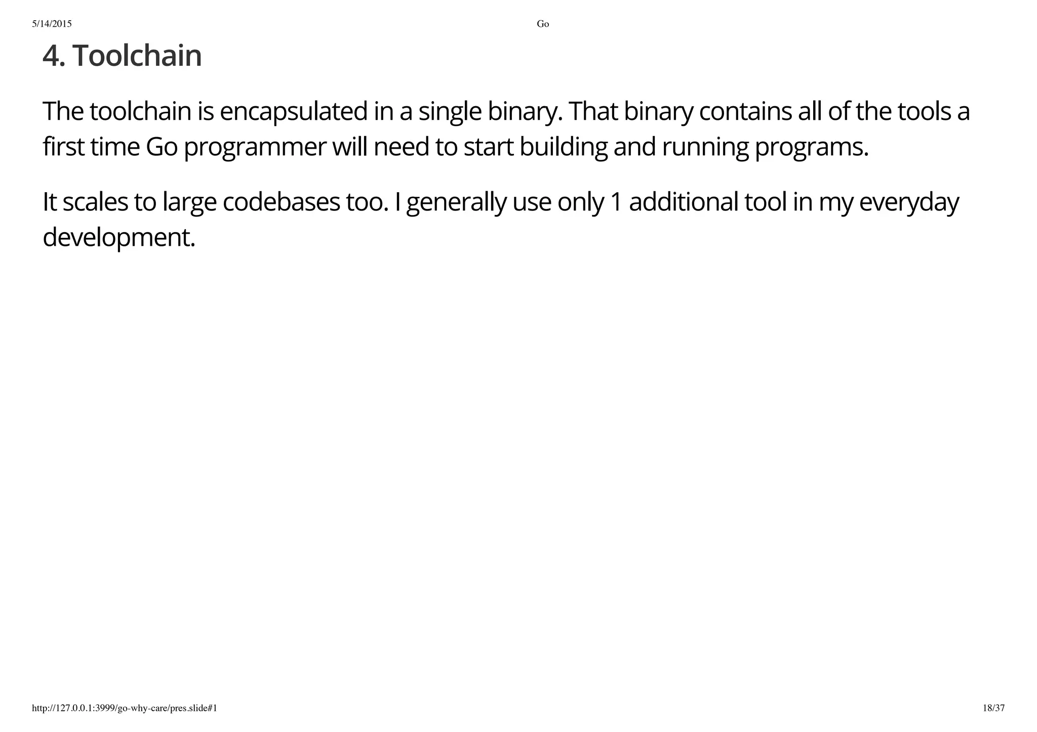 5/14/2015 Go
http://127.0.0.1:3999/go-why-care/pres.slide#1 18/37
4. Toolchain
The toolchain is encapsulated in a single binary. That binary contains all of the tools a
first time Go programmer will need to start building and running programs.
It scales to large codebases too. I generally use only 1 additional tool in my everyday
development.
 