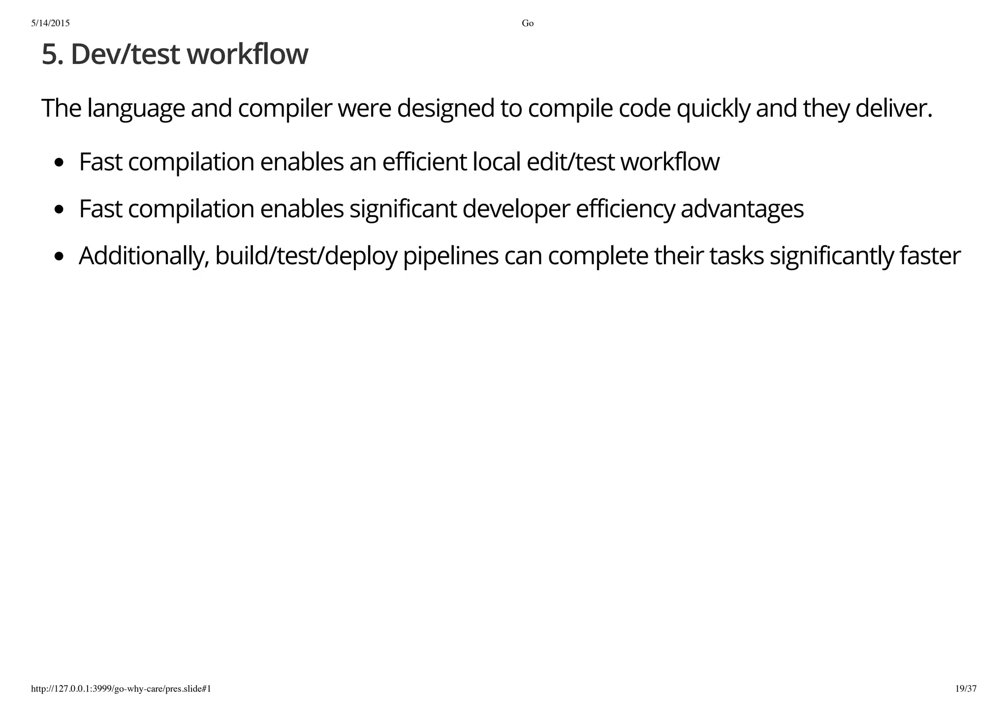 5/14/2015 Go
http://127.0.0.1:3999/go-why-care/pres.slide#1 19/37
5. Dev/test workflow
The language and compiler were designed to compile code quickly and they deliver.
Fast compilation enables an efficient local edit/test workflow
Fast compilation enables significant developer efficiency advantages
Additionally, build/test/deploy pipelines can complete their tasks significantly faster
 