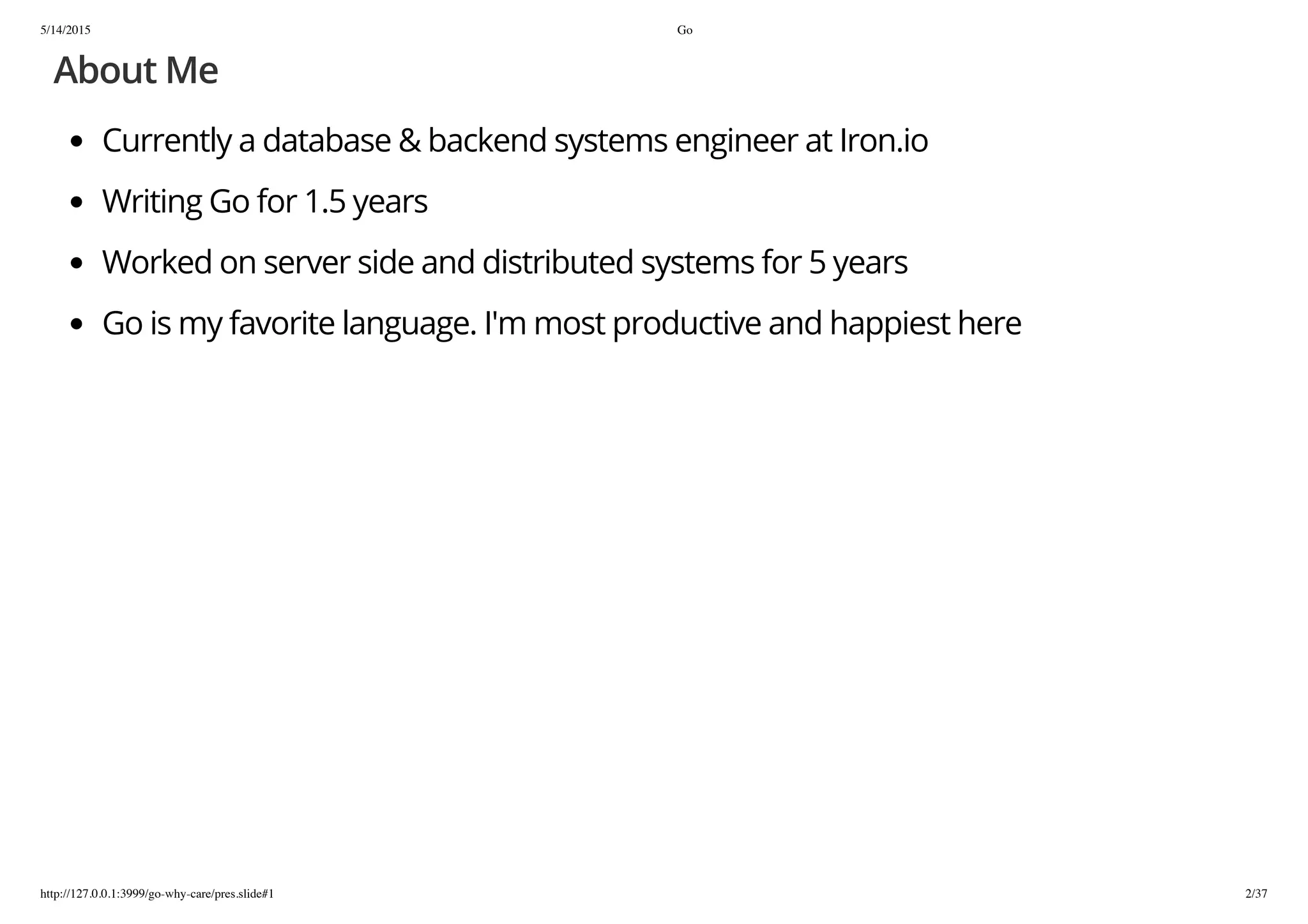 5/14/2015 Go
http://127.0.0.1:3999/go-why-care/pres.slide#1 2/37
About Me
Currently a database & backend systems engineer at Iron.io
Writing Go for 1.5 years
Worked on server side and distributed systems for 5 years
Go is my favorite language. I'm most productive and happiest here
 