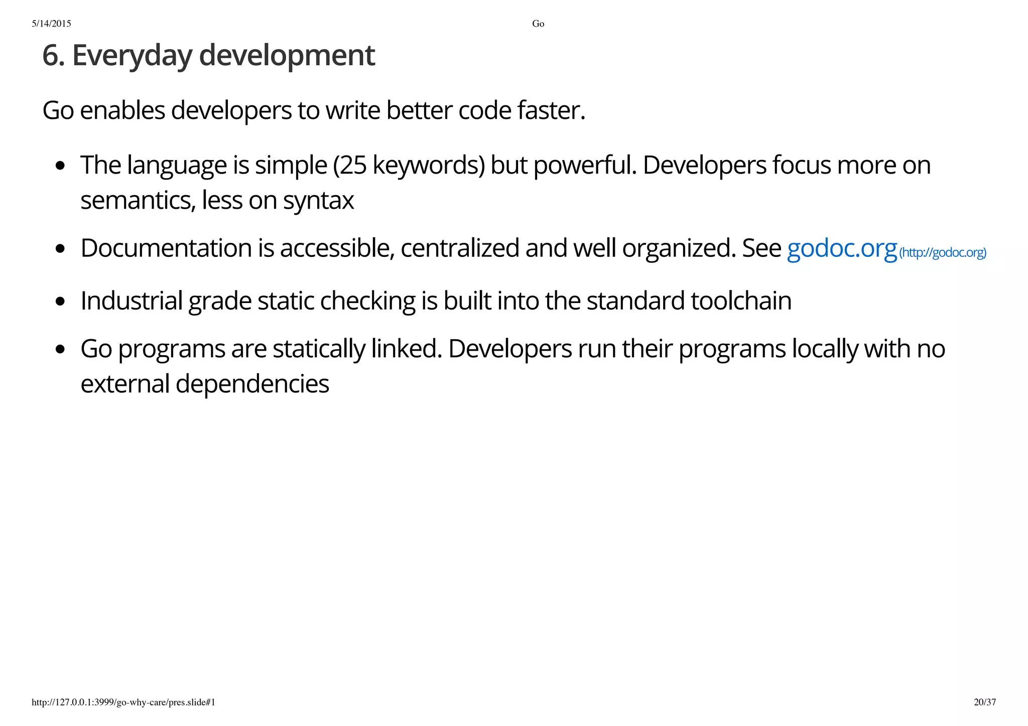 5/14/2015 Go
http://127.0.0.1:3999/go-why-care/pres.slide#1 20/37
6. Everyday development
Go enables developers to write better code faster.
The language is simple (25 keywords) but powerful. Developers focus more on
semantics, less on syntax
Documentation is accessible, centralized and well organized. See godoc.org(http://godoc.org)
Industrial grade static checking is built into the standard toolchain
Go programs are statically linked. Developers run their programs locally with no
external dependencies
 