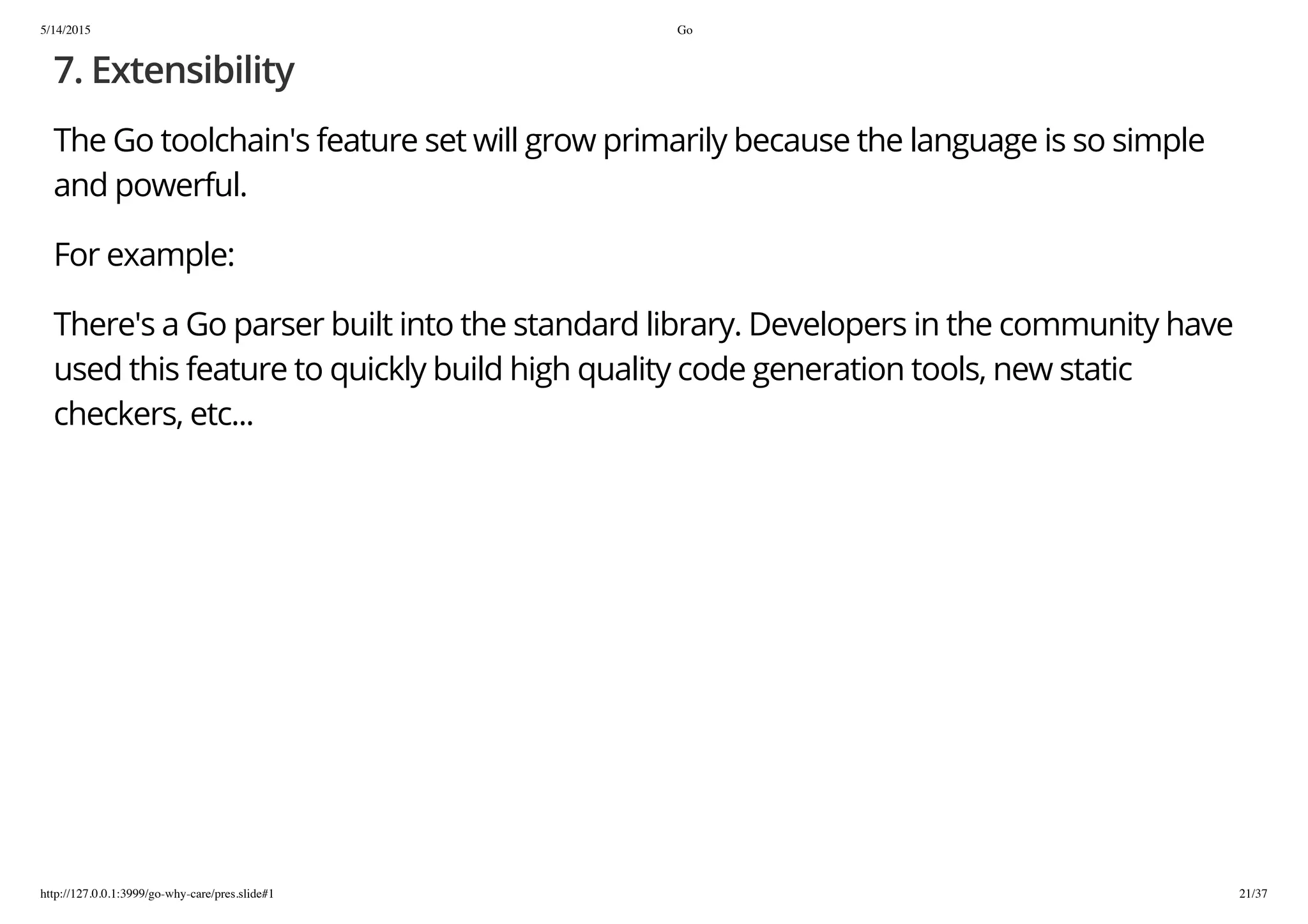 5/14/2015 Go
http://127.0.0.1:3999/go-why-care/pres.slide#1 21/37
7. Extensibility
The Go toolchain's feature set will grow primarily because the language is so simple
and powerful.
For example:
There's a Go parser built into the standard library. Developers in the community have
used this feature to quickly build high quality code generation tools, new static
checkers, etc...
 