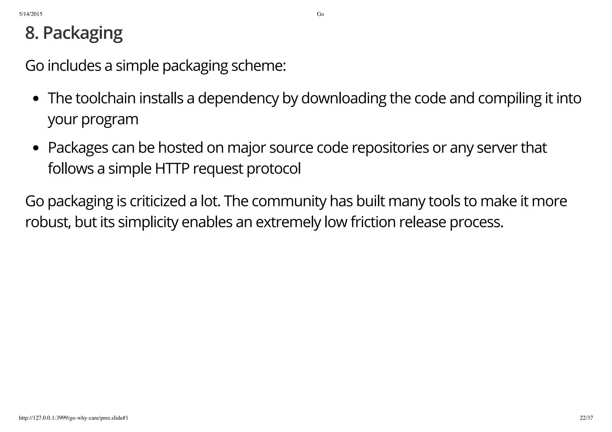 5/14/2015 Go
http://127.0.0.1:3999/go-why-care/pres.slide#1 22/37
8. Packaging
Go includes a simple packaging scheme:
The toolchain installs a dependency by downloading the code and compiling it into
your program
Packages can be hosted on major source code repositories or any server that
follows a simple HTTP request protocol
Go packaging is criticized a lot. The community has built many tools to make it more
robust, but its simplicity enables an extremely low friction release process.
 