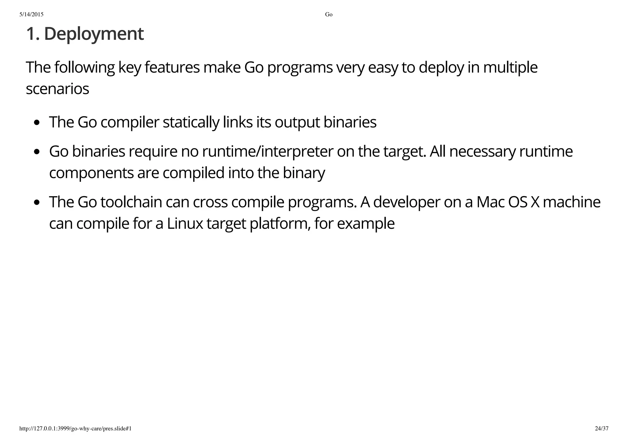 5/14/2015 Go
http://127.0.0.1:3999/go-why-care/pres.slide#1 24/37
1. Deployment
The following key features make Go programs very easy to deploy in multiple
scenarios
The Go compiler statically links its output binaries
Go binaries require no runtime/interpreter on the target. All necessary runtime
components are compiled into the binary
The Go toolchain can cross compile programs. A developer on a Mac OS X machine
can compile for a Linux target platform, for example
 