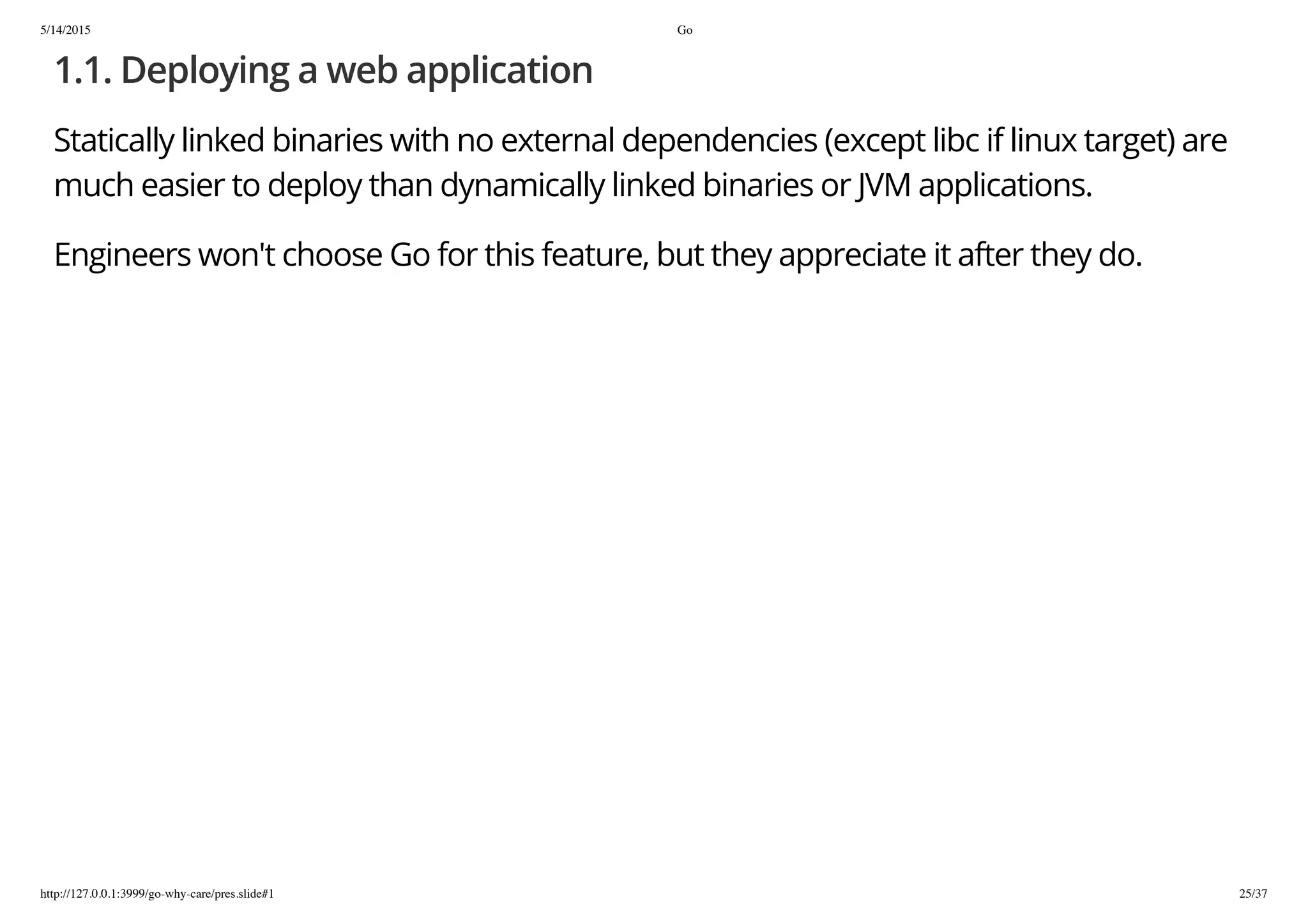 5/14/2015 Go
http://127.0.0.1:3999/go-why-care/pres.slide#1 25/37
1.1. Deploying a web application
Statically linked binaries with no external dependencies (except libc if linux target) are
much easier to deploy than dynamically linked binaries or JVM applications.
Engineers won't choose Go for this feature, but they appreciate it after they do.
 