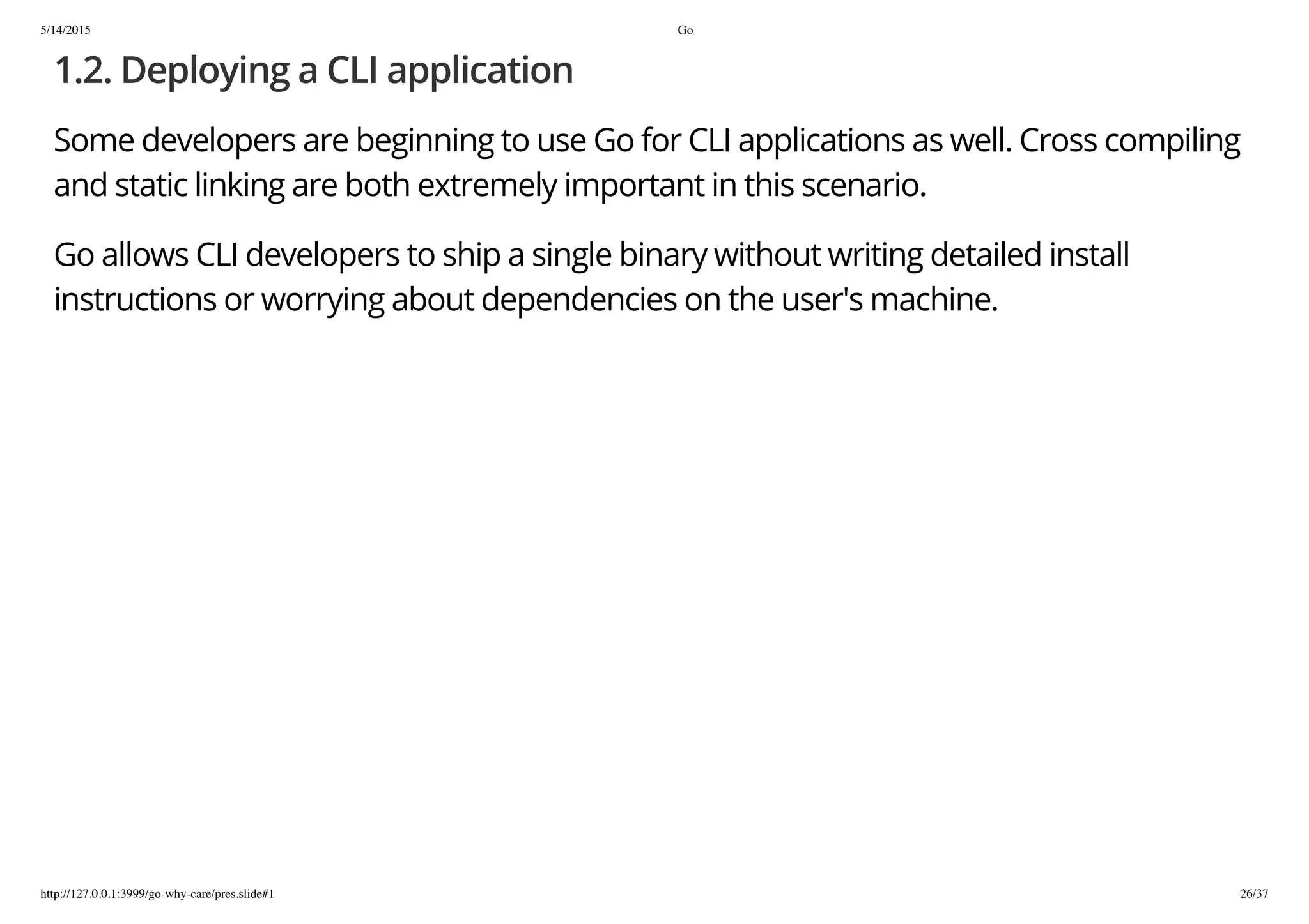 5/14/2015 Go
http://127.0.0.1:3999/go-why-care/pres.slide#1 26/37
1.2. Deploying a CLI application
Some developers are beginning to use Go for CLI applications as well. Cross compiling
and static linking are both extremely important in this scenario.
Go allows CLI developers to ship a single binary without writing detailed install
instructions or worrying about dependencies on the user's machine.
 