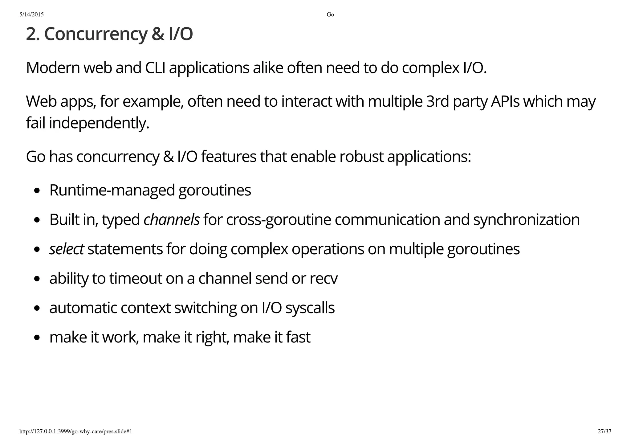 5/14/2015 Go
http://127.0.0.1:3999/go-why-care/pres.slide#1 27/37
2. Concurrency & I/O
Modern web and CLI applications alike often need to do complex I/O.
Web apps, for example, often need to interact with multiple 3rd party APIs which may
fail independently.
Go has concurrency & I/O features that enable robust applications:
Runtime-managed goroutines
Built in, typed channels for cross-goroutine communication and synchronization
select statements for doing complex operations on multiple goroutines
ability to timeout on a channel send or recv
automatic context switching on I/O syscalls
make it work, make it right, make it fast
 