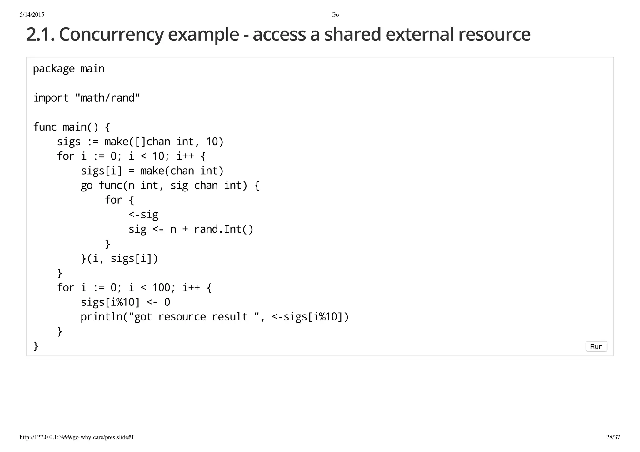 5/14/2015 Go
http://127.0.0.1:3999/go-why-care/pres.slide#1 28/37
2.1. Concurrency example - access a shared external resource
packagemain
import"math/rand"
funcmain(){
sigs:=make([]chanint,10)
fori:=0;i<10;i++{
sigs[i]=make(chanint)
gofunc(nint,sigchanint){
for{
<-sig
sig<-n+rand.Int()
}
}(i,sigs[i])
}
fori:=0;i<100;i++{
sigs[i%10]<-0
println("gotresourceresult",<-sigs[i%10])
}
} Run
 