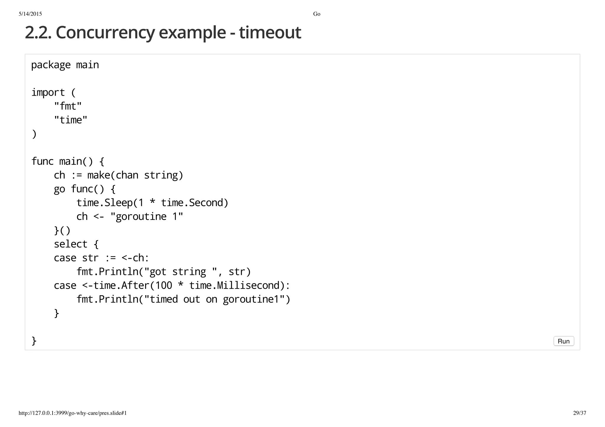 5/14/2015 Go
http://127.0.0.1:3999/go-why-care/pres.slide#1 29/37
2.2. Concurrency example - timeout
packagemain
import(
"fmt"
"time"
)
funcmain(){
ch:=make(chanstring)
gofunc(){
time.Sleep(1*time.Second)
ch<-"goroutine1"
}()
select{
casestr:=<-ch:
fmt.Println("gotstring",str)
case<-time.After(100*time.Millisecond):
fmt.Println("timedoutongoroutine1")
}
} Run
 
