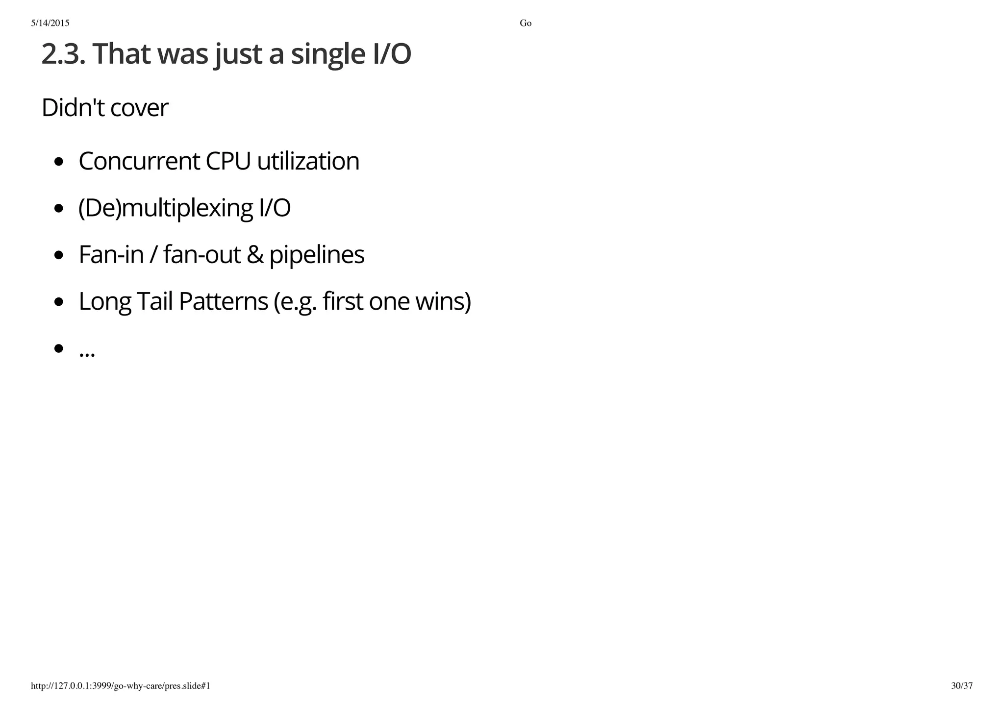 5/14/2015 Go
http://127.0.0.1:3999/go-why-care/pres.slide#1 30/37
2.3. That was just a single I/O
Didn't cover
Concurrent CPU utilization
(De)multiplexing I/O
Fan-in / fan-out & pipelines
Long Tail Patterns (e.g. first one wins)
...
 
