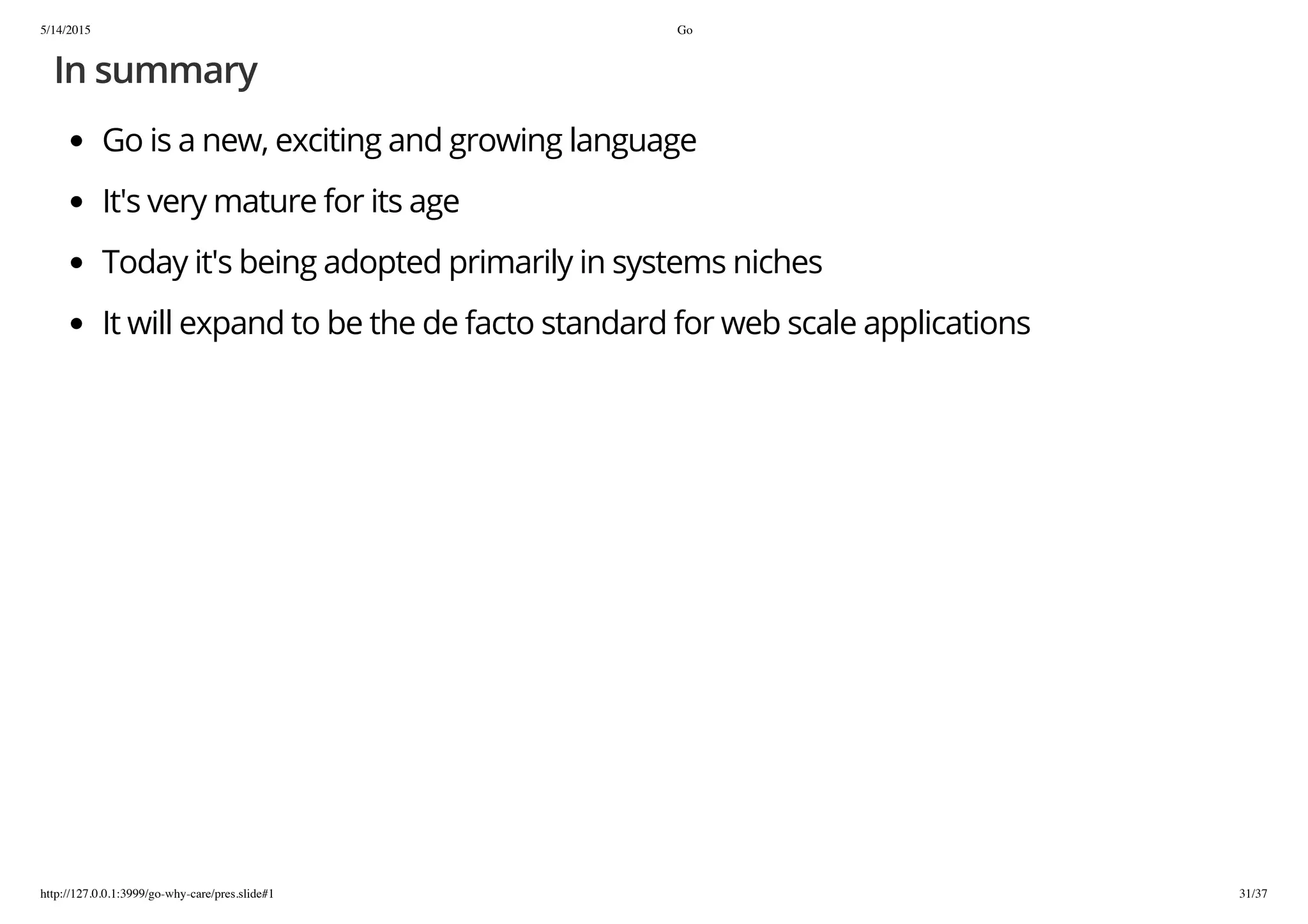 5/14/2015 Go
http://127.0.0.1:3999/go-why-care/pres.slide#1 31/37
In summary
Go is a new, exciting and growing language
It's very mature for its age
Today it's being adopted primarily in systems niches
It will expand to be the de facto standard for web scale applications
 