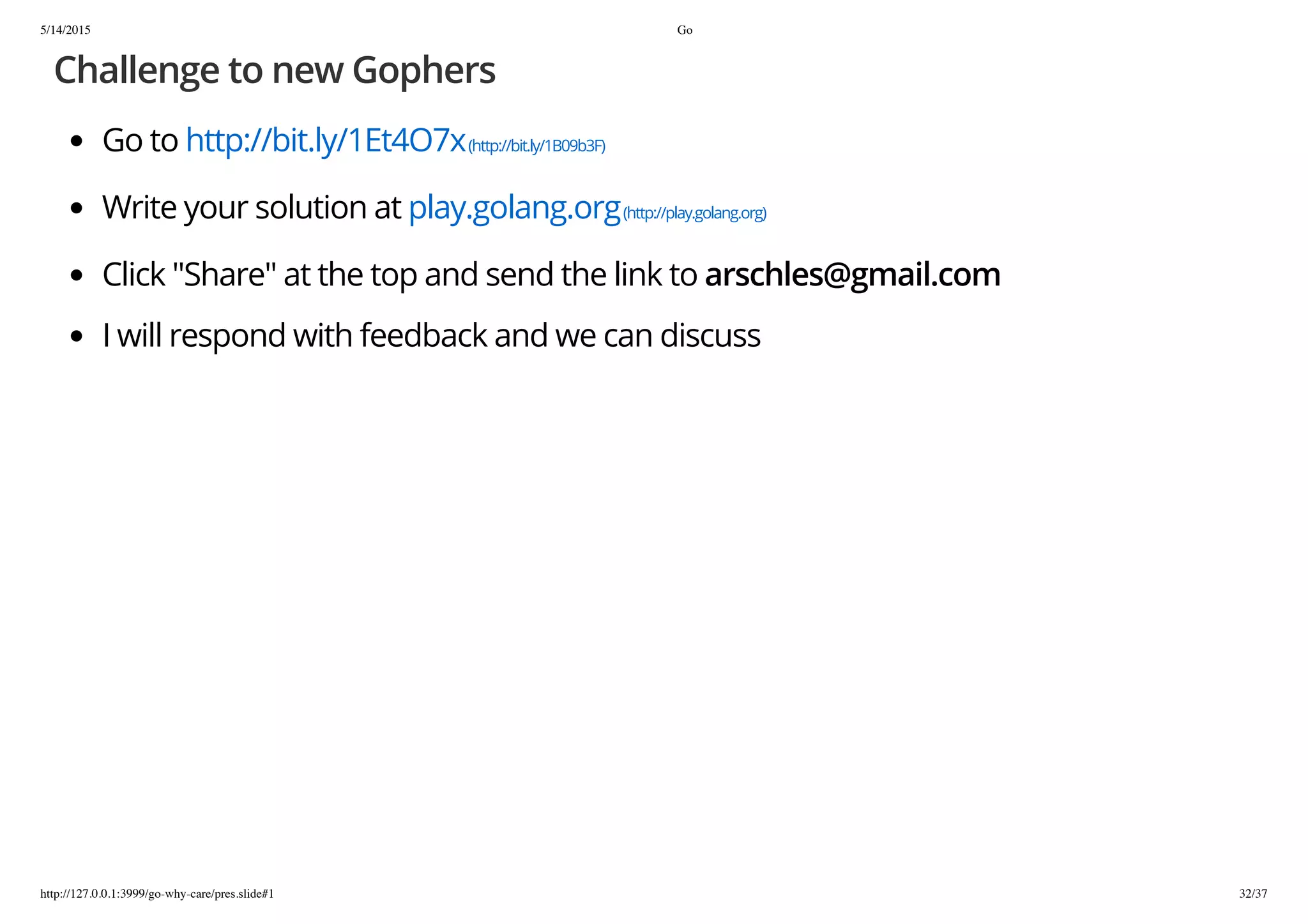 5/14/2015 Go
http://127.0.0.1:3999/go-why-care/pres.slide#1 32/37
Challenge to new Gophers
Go to http://bit.ly/1Et4O7x(http://bit.ly/1B09b3F)
Write your solution at play.golang.org(http://play.golang.org)
Click "Share" at the top and send the link to arschles@gmail.com
I will respond with feedback and we can discuss
 