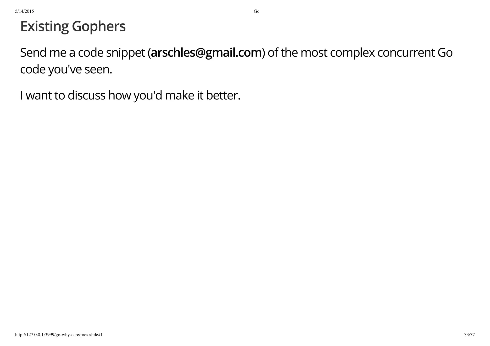 5/14/2015 Go
http://127.0.0.1:3999/go-why-care/pres.slide#1 33/37
Existing Gophers
Send me a code snippet (arschles@gmail.com) of the most complex concurrent Go
code you've seen.
I want to discuss how you'd make it better.
 