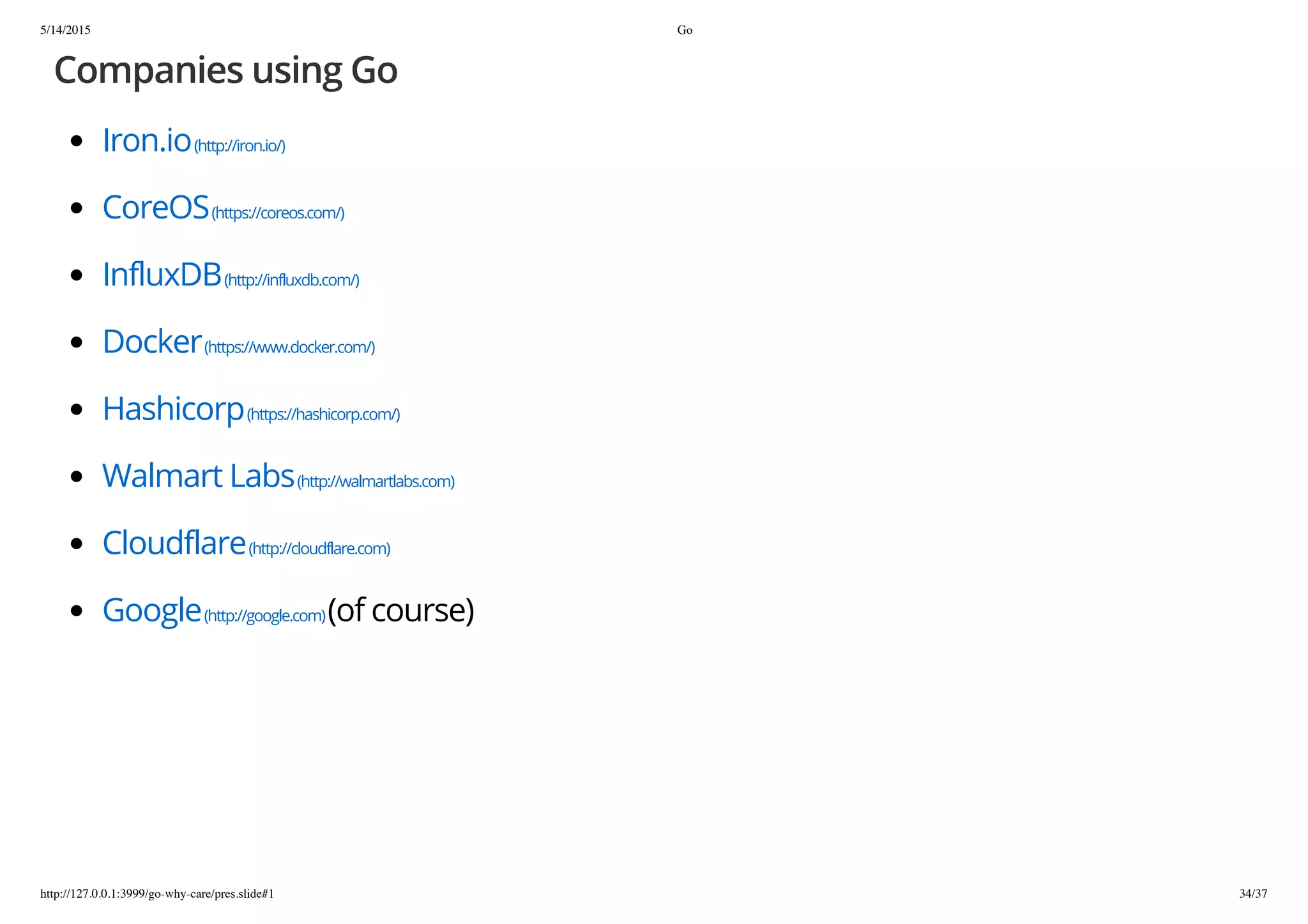 5/14/2015 Go
http://127.0.0.1:3999/go-why-care/pres.slide#1 34/37
Companies using Go
Iron.io(http://iron.io/)
CoreOS(https://coreos.com/)
InfluxDB(http://influxdb.com/)
Docker(https://www.docker.com/)
Hashicorp(https://hashicorp.com/)
Walmart Labs(http://walmartlabs.com)
Cloudflare(http://cloudflare.com)
Google(http://google.com)(of course)
 