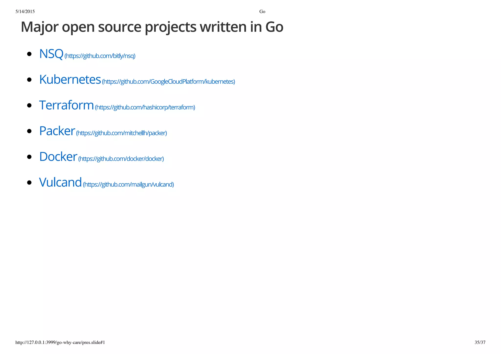 5/14/2015 Go
http://127.0.0.1:3999/go-why-care/pres.slide#1 35/37
Major open source projects written in Go
NSQ(https://github.com/bitly/nsq)
Kubernetes(https://github.com/GoogleCloudPlatform/kubernetes)
Terraform(https://github.com/hashicorp/terraform)
Packer(https://github.com/mitchellh/packer)
Docker(https://github.com/docker/docker)
Vulcand(https://github.com/mailgun/vulcand)
 