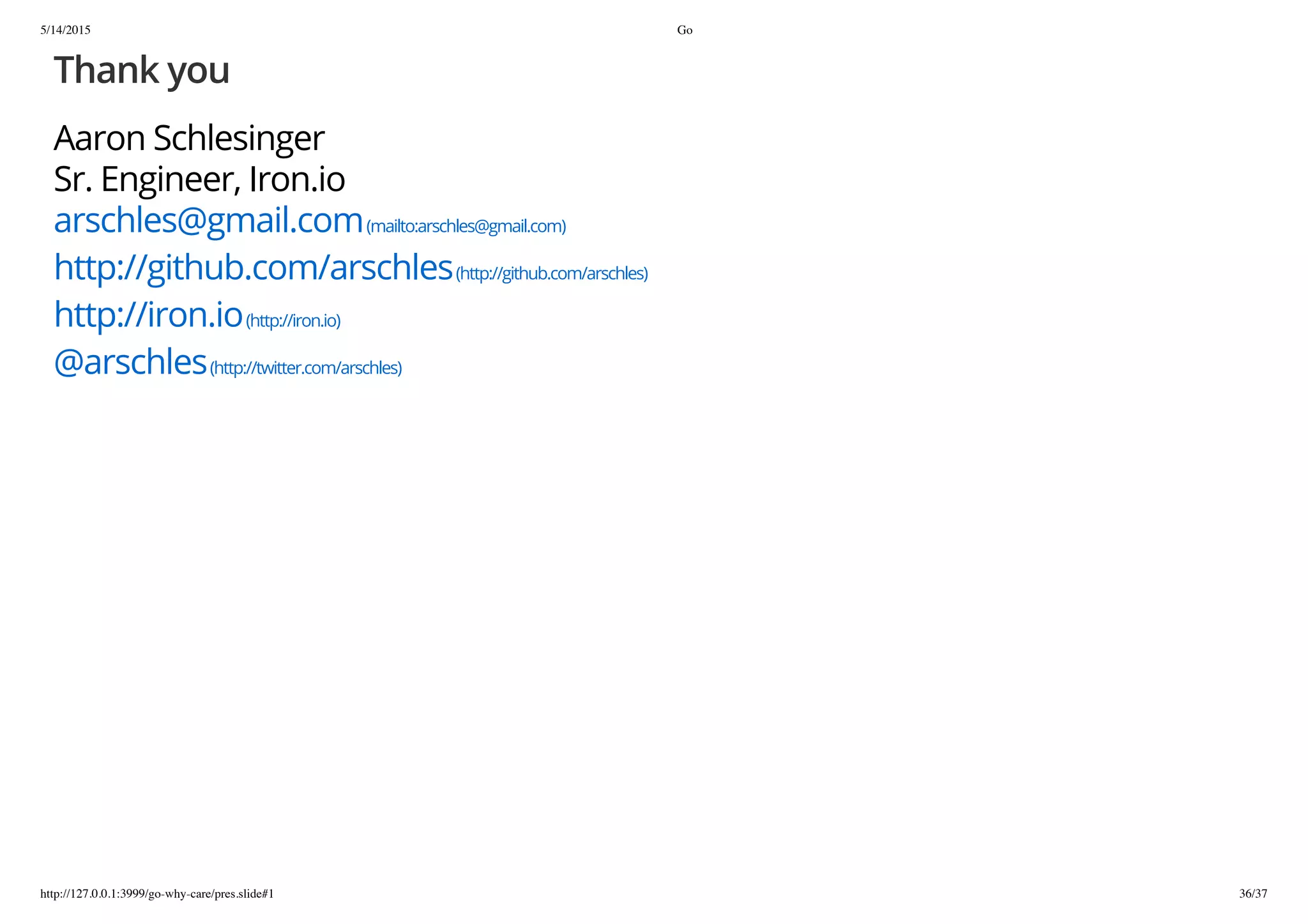 5/14/2015 Go
http://127.0.0.1:3999/go-why-care/pres.slide#1 36/37
Thank you
Aaron Schlesinger
Sr. Engineer, Iron.io
arschles@gmail.com(mailto:arschles@gmail.com)
http://github.com/arschles(http://github.com/arschles)
http://iron.io(http://iron.io)
@arschles(http://twitter.com/arschles)
 