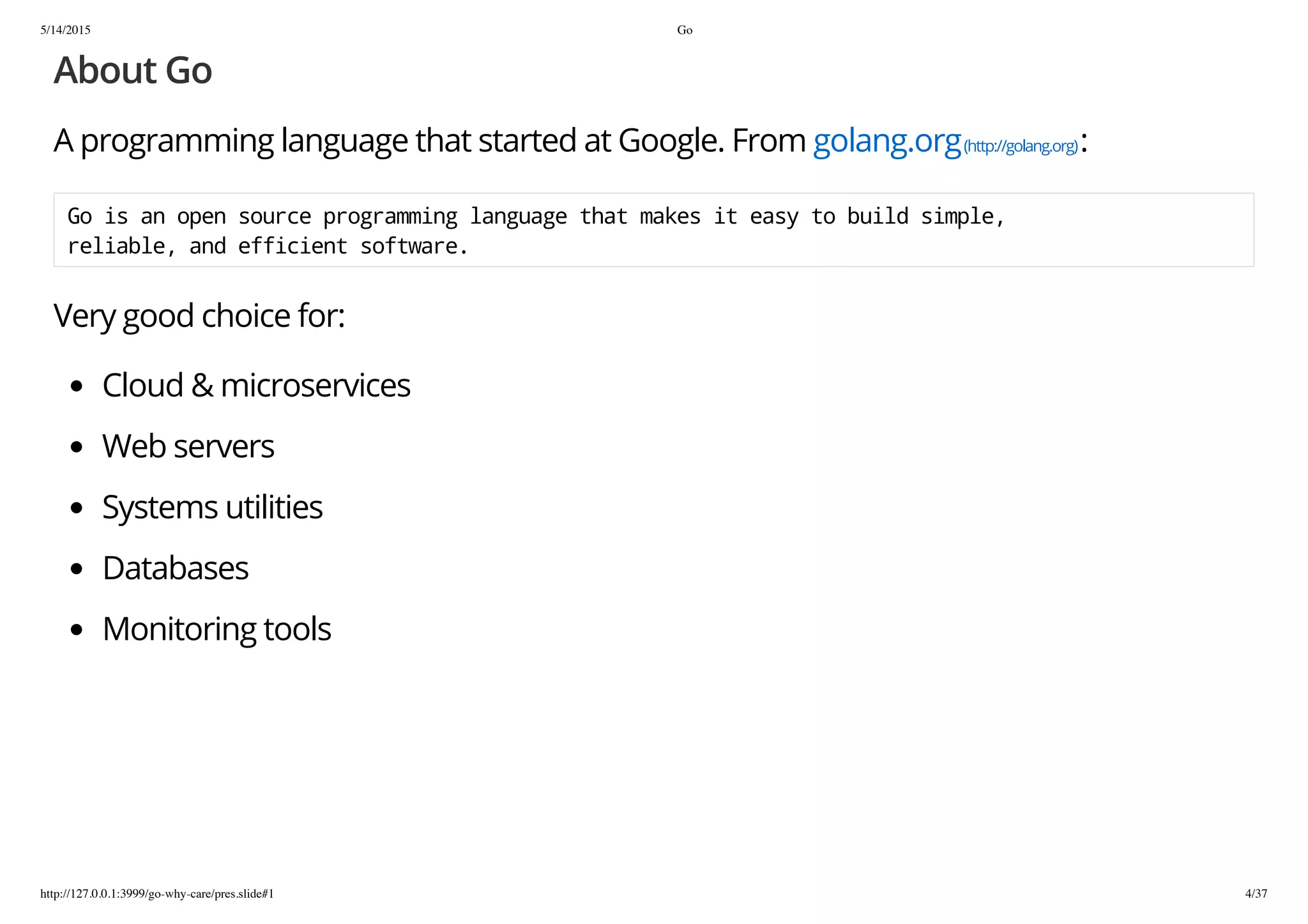 5/14/2015 Go
http://127.0.0.1:3999/go-why-care/pres.slide#1 4/37
About Go
A programming language that started at Google. From golang.org(http://golang.org):
Goisanopensourceprogramminglanguagethatmakesiteasytobuildsimple,
reliable,andefficientsoftware.
Very good choice for:
Cloud & microservices
Web servers
Systems utilities
Databases
Monitoring tools
 
