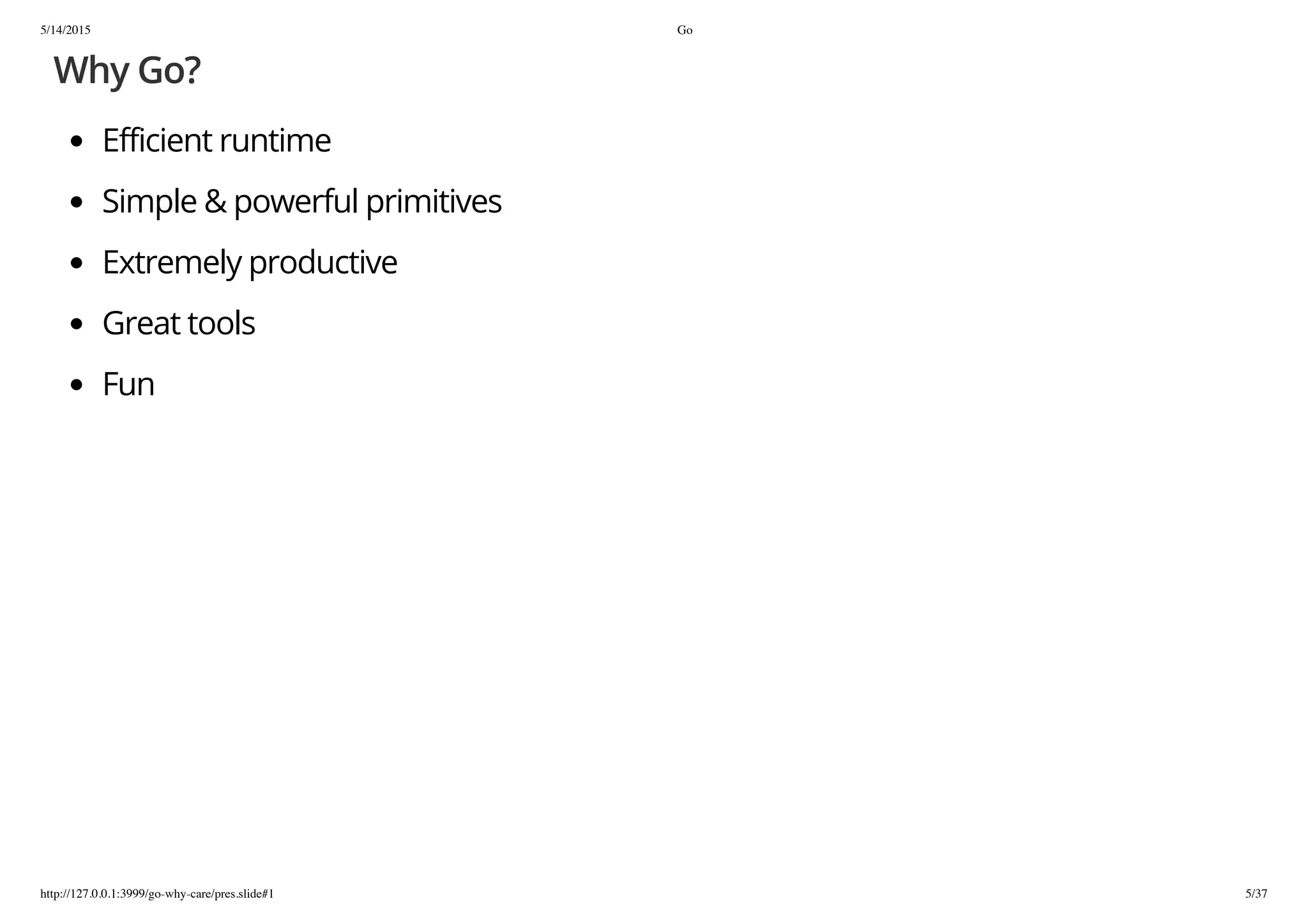 5/14/2015 Go
http://127.0.0.1:3999/go-why-care/pres.slide#1 5/37
Why Go?
Efficient runtime
Simple & powerful primitives
Extremely productive
Great tools
Fun
 