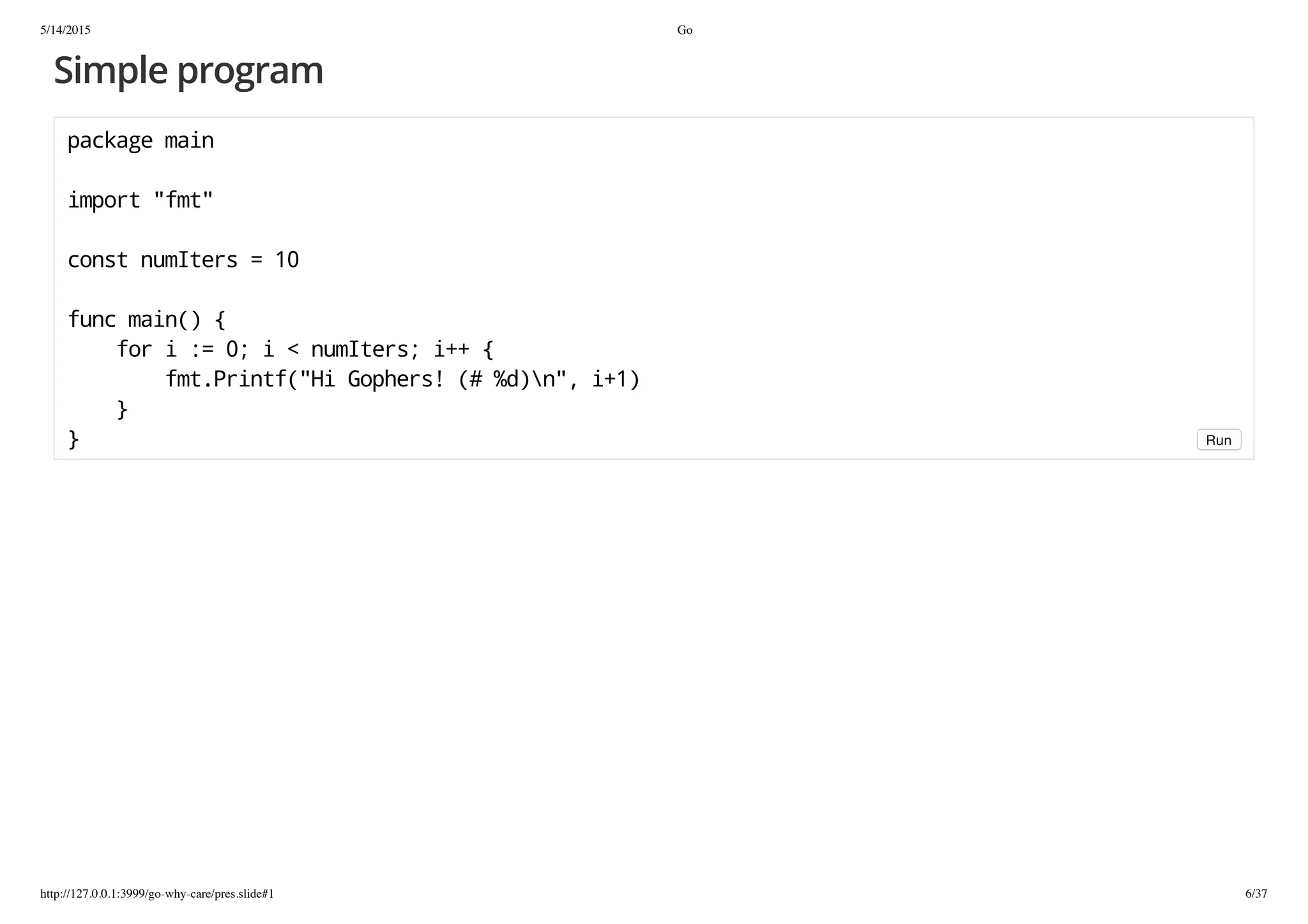5/14/2015 Go
http://127.0.0.1:3999/go-why-care/pres.slide#1 6/37
Simple program
packagemain
import"fmt"
constnumIters=10
funcmain(){
fori:=0;i<numIters;i++{
fmt.Printf("HiGophers!(#%d)n",i+1)
}
} Run
 