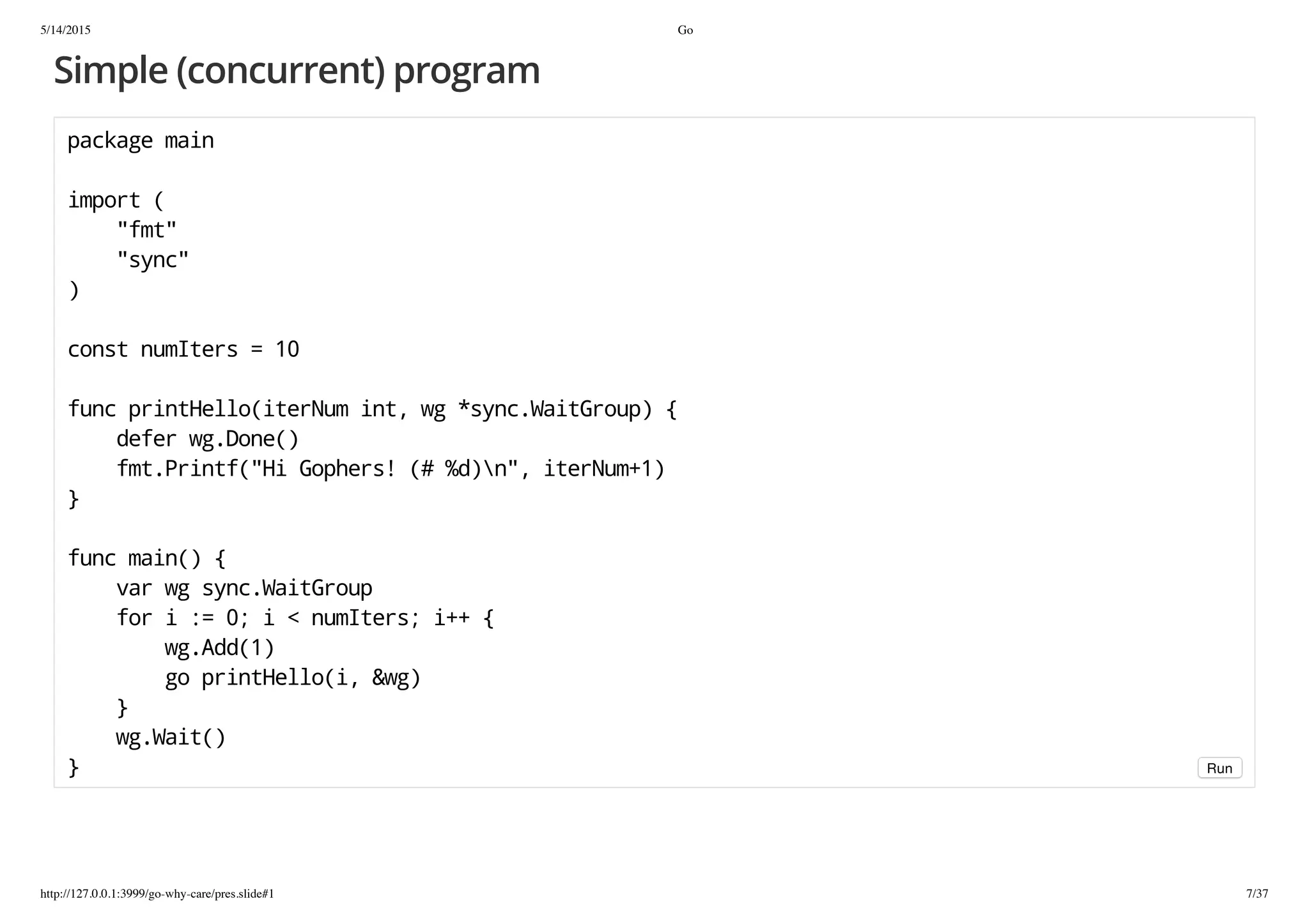 5/14/2015 Go
http://127.0.0.1:3999/go-why-care/pres.slide#1 7/37
Simple (concurrent) program
packagemain
import(
"fmt"
"sync"
)
constnumIters=10
funcprintHello(iterNumint,wg*sync.WaitGroup){
deferwg.Done()
fmt.Printf("HiGophers!(#%d)n",iterNum+1)
}
funcmain(){
varwgsync.WaitGroup
fori:=0;i<numIters;i++{
wg.Add(1)
goprintHello(i,&wg)
}
wg.Wait()
} Run
 