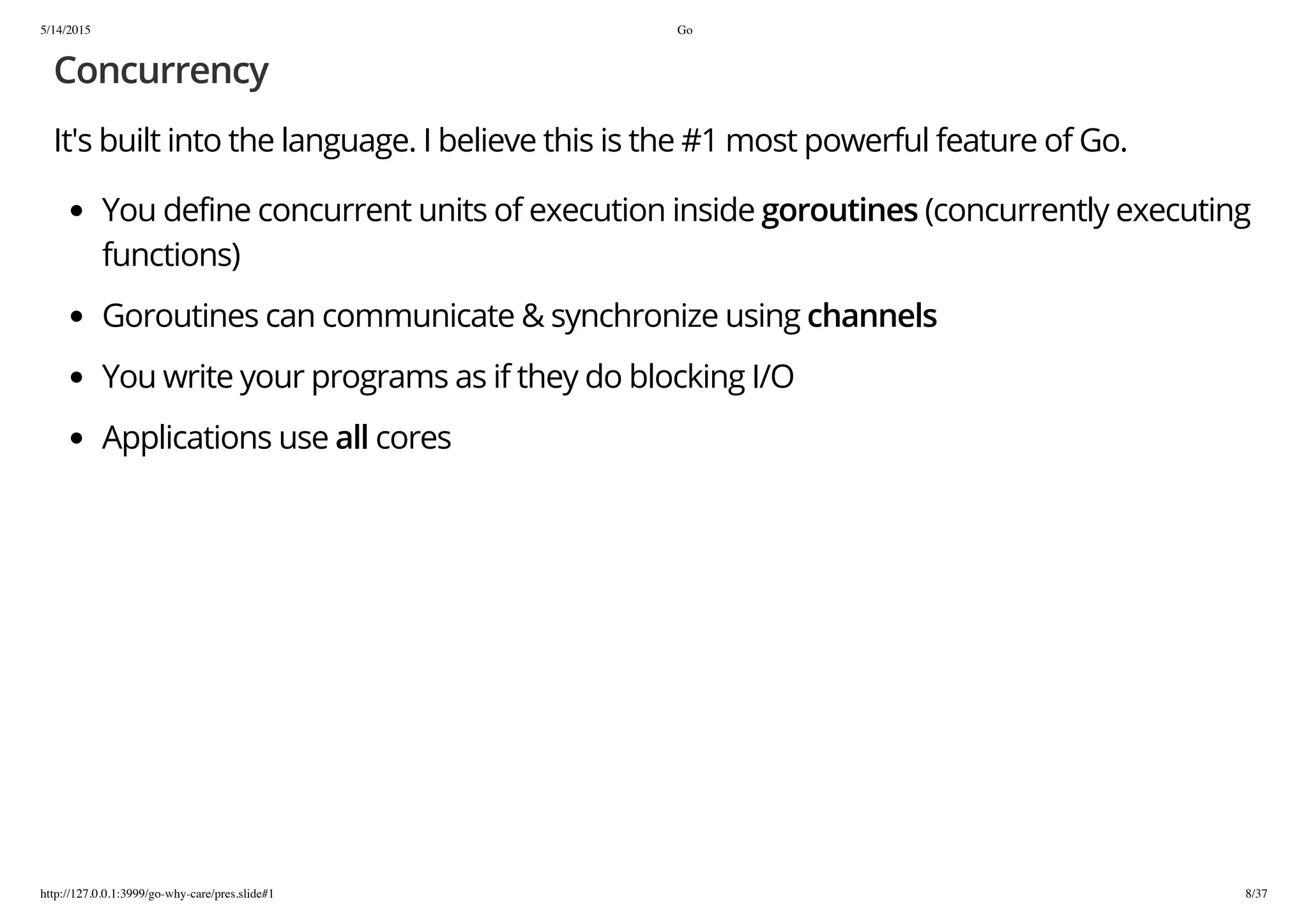 5/14/2015 Go
http://127.0.0.1:3999/go-why-care/pres.slide#1 8/37
Concurrency
It's built into the language. I believe this is the #1 most powerful feature of Go.
You define concurrent units of execution inside goroutines (concurrently executing
functions)
Goroutines can communicate & synchronize using channels
You write your programs as if they do blocking I/O
Applications use all cores
 