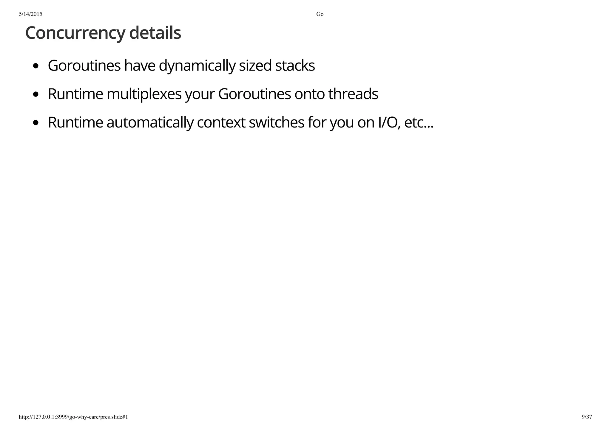 5/14/2015 Go
http://127.0.0.1:3999/go-why-care/pres.slide#1 9/37
Concurrency details
Goroutines have dynamically sized stacks
Runtime multiplexes your Goroutines onto threads
Runtime automatically context switches for you on I/O, etc...
 